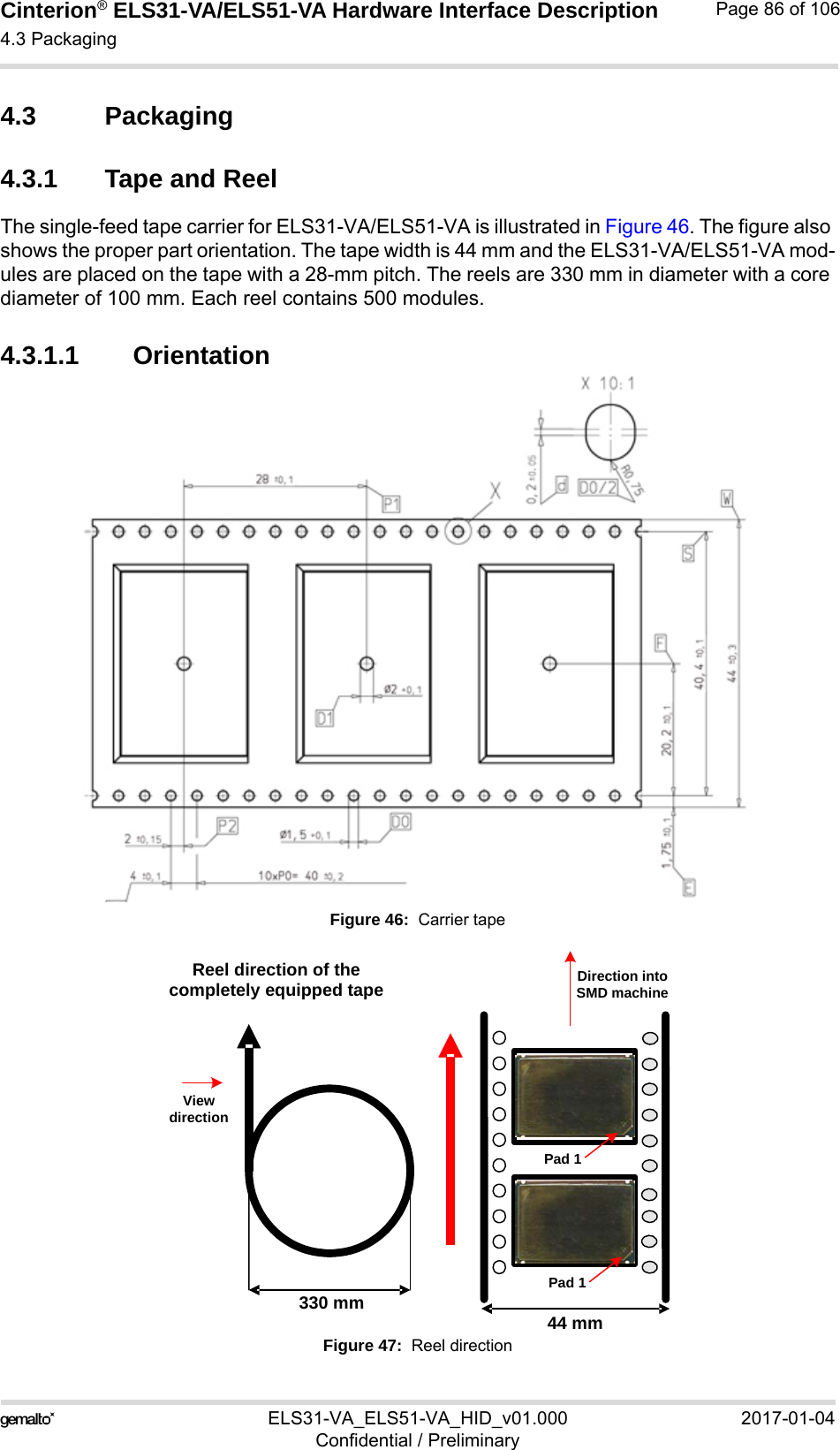 Cinterion® ELS31-VA/ELS51-VA Hardware Interface Description4.3 Packaging92ELS31-VA_ELS51-VA_HID_v01.000 2017-01-04Confidential / PreliminaryPage 86 of 1064.3 Packaging4.3.1 Tape and ReelThe single-feed tape carrier for ELS31-VA/ELS51-VA is illustrated in Figure 46. The figure also shows the proper part orientation. The tape width is 44 mm and the ELS31-VA/ELS51-VA mod-ules are placed on the tape with a 28-mm pitch. The reels are 330 mm in diameter with a core diameter of 100 mm. Each reel contains 500 modules.4.3.1.1 OrientationFigure 46:  Carrier tapeFigure 47:  Reel direction 44 mm 330 mm Reel direction of the completely equipped tape Direction into SMD machineView directionPad 1Pad 1