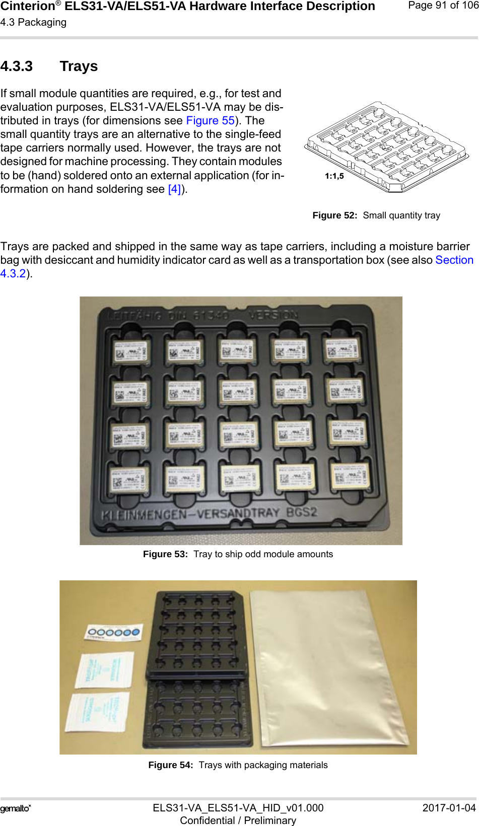 Cinterion® ELS31-VA/ELS51-VA Hardware Interface Description4.3 Packaging92ELS31-VA_ELS51-VA_HID_v01.000 2017-01-04Confidential / PreliminaryPage 91 of 1064.3.3 TraysIf small module quantities are required, e.g., for test and evaluation purposes, ELS31-VA/ELS51-VA may be dis-tributed in trays (for dimensions see Figure 55). The small quantity trays are an alternative to the single-feed tape carriers normally used. However, the trays are not designed for machine processing. They contain modules to be (hand) soldered onto an external application (for in-formation on hand soldering see [4]).Figure 52:  Small quantity trayTrays are packed and shipped in the same way as tape carriers, including a moisture barrier bag with desiccant and humidity indicator card as well as a transportation box (see also Section 4.3.2).Figure 53:  Tray to ship odd module amountsFigure 54:  Trays with packaging materials1:1,5