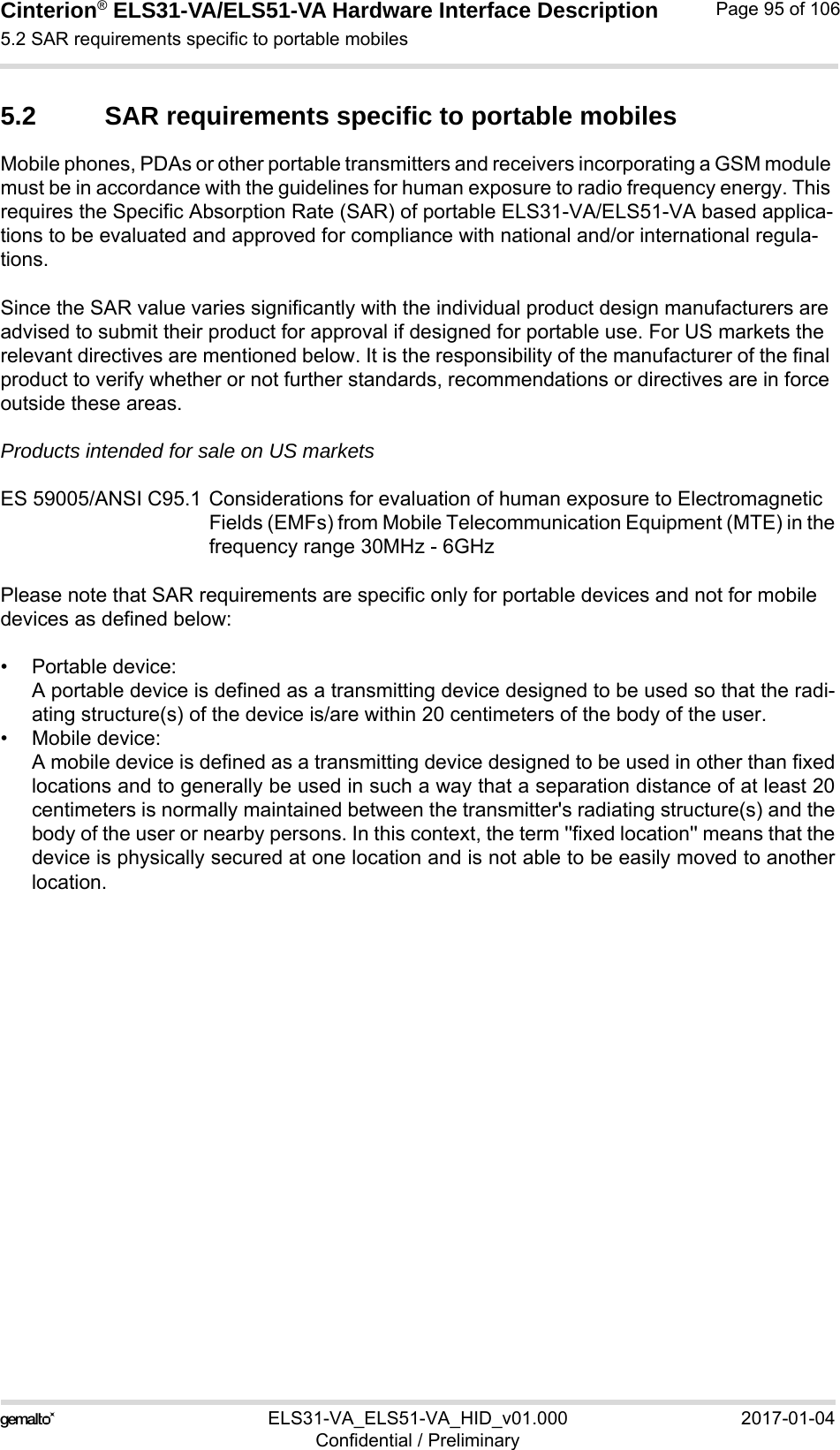 Cinterion® ELS31-VA/ELS51-VA Hardware Interface Description5.2 SAR requirements specific to portable mobiles98ELS31-VA_ELS51-VA_HID_v01.000 2017-01-04Confidential / PreliminaryPage 95 of 1065.2 SAR requirements specific to portable mobilesMobile phones, PDAs or other portable transmitters and receivers incorporating a GSM module must be in accordance with the guidelines for human exposure to radio frequency energy. This requires the Specific Absorption Rate (SAR) of portable ELS31-VA/ELS51-VA based applica-tions to be evaluated and approved for compliance with national and/or international regula-tions. Since the SAR value varies significantly with the individual product design manufacturers are advised to submit their product for approval if designed for portable use. For US markets the relevant directives are mentioned below. It is the responsibility of the manufacturer of the final product to verify whether or not further standards, recommendations or directives are in force outside these areas. Products intended for sale on US marketsES 59005/ANSI C95.1 Considerations for evaluation of human exposure to Electromagnetic Fields (EMFs) from Mobile Telecommunication Equipment (MTE) in thefrequency range 30MHz - 6GHz Please note that SAR requirements are specific only for portable devices and not for mobile devices as defined below:• Portable device:A portable device is defined as a transmitting device designed to be used so that the radi-ating structure(s) of the device is/are within 20 centimeters of the body of the user.• Mobile device:A mobile device is defined as a transmitting device designed to be used in other than fixedlocations and to generally be used in such a way that a separation distance of at least 20centimeters is normally maintained between the transmitter&apos;s radiating structure(s) and thebody of the user or nearby persons. In this context, the term &apos;&apos;fixed location&apos;&apos; means that thedevice is physically secured at one location and is not able to be easily moved to anotherlocation.