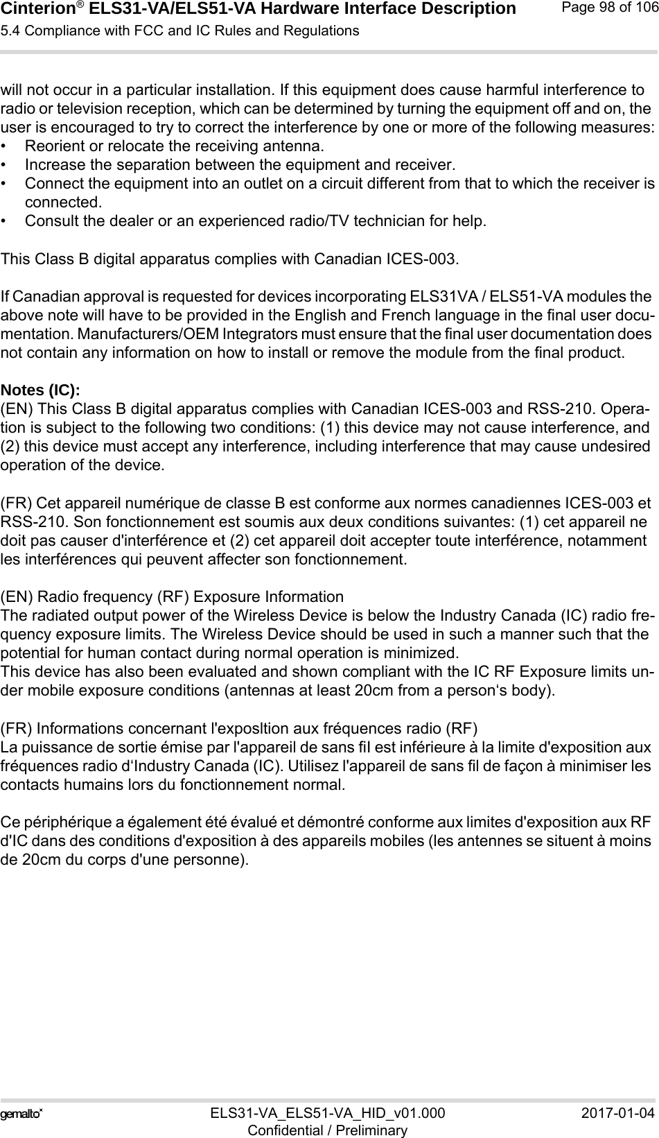 Cinterion® ELS31-VA/ELS51-VA Hardware Interface Description5.4 Compliance with FCC and IC Rules and Regulations98ELS31-VA_ELS51-VA_HID_v01.000 2017-01-04Confidential / PreliminaryPage 98 of 106will not occur in a particular installation. If this equipment does cause harmful interference to radio or television reception, which can be determined by turning the equipment off and on, the user is encouraged to try to correct the interference by one or more of the following measures:• Reorient or relocate the receiving antenna.• Increase the separation between the equipment and receiver.• Connect the equipment into an outlet on a circuit different from that to which the receiver isconnected.• Consult the dealer or an experienced radio/TV technician for help.This Class B digital apparatus complies with Canadian ICES-003.If Canadian approval is requested for devices incorporating ELS31VA / ELS51-VA modules the above note will have to be provided in the English and French language in the final user docu-mentation. Manufacturers/OEM Integrators must ensure that the final user documentation does not contain any information on how to install or remove the module from the final product.Notes (IC): (EN) This Class B digital apparatus complies with Canadian ICES-003 and RSS-210. Opera-tion is subject to the following two conditions: (1) this device may not cause interference, and (2) this device must accept any interference, including interference that may cause undesired operation of the device.(FR) Cet appareil numérique de classe B est conforme aux normes canadiennes ICES-003 et RSS-210. Son fonctionnement est soumis aux deux conditions suivantes: (1) cet appareil ne doit pas causer d&apos;interférence et (2) cet appareil doit accepter toute interférence, notamment les interférences qui peuvent affecter son fonctionnement.(EN) Radio frequency (RF) Exposure InformationThe radiated output power of the Wireless Device is below the Industry Canada (IC) radio fre-quency exposure limits. The Wireless Device should be used in such a manner such that the potential for human contact during normal operation is minimized.This device has also been evaluated and shown compliant with the IC RF Exposure limits un-der mobile exposure conditions (antennas at least 20cm from a person‘s body).(FR) Informations concernant l&apos;exposltion aux fréquences radio (RF)La puissance de sortie émise par l&apos;appareil de sans fiI est inférieure à la limite d&apos;exposition aux fréquences radio d‘Industry Canada (IC). Utilisez l&apos;appareil de sans fil de façon à minimiser les contacts humains lors du fonctionnement normal.Ce périphérique a également été évalué et démontré conforme aux limites d&apos;exposition aux RF d&apos;IC dans des conditions d&apos;exposition à des appareils mobiles (les antennes se situent à moins de 20cm du corps d&apos;une personne).