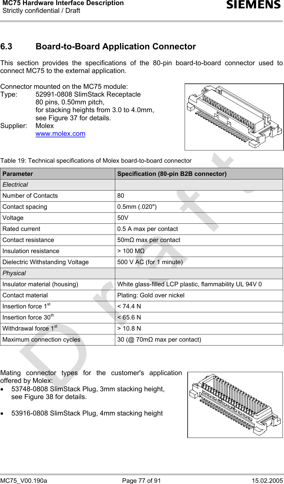 MC75 Hardware Interface Description Strictly confidential / Draft  s MC75_V00.190a  Page 77 of 91  15.02.2005 6.3  Board-to-Board Application Connector This section provides the specifications of the 80-pin board-to-board connector used to connect MC75 to the external application.   Connector mounted on the MC75 module: Type:  52991-0808 SlimStack Receptacle    80 pins, 0.50mm pitch,   for stacking heights from 3.0 to 4.0mm,   see Figure 37 for details. Supplier: Molex   www.molex.com    Table 19: Technical specifications of Molex board-to-board connector Parameter  Specification (80-pin B2B connector) Electrical   Number of Contacts  80 Contact spacing  0.5mm (.020&quot;) Voltage 50V Rated current  0.5 A max per contact Contact resistance  50mΩ max per contact Insulation resistance  &gt; 100 MΩ Dielectric Withstanding Voltage  500 V AC (for 1 minute) Physical   Insulator material (housing)  White glass-filled LCP plastic, flammability UL 94V 0 Contact material  Plating: Gold over nickel Insertion force 1st  &lt; 74.4 N Insertion force 30th  &lt; 65.6 N Withdrawal force 1st  &gt; 10.8 N Maximum connection cycles  30 (@ 70mΩ max per contact)    Mating connector types for the customer&apos;s application offered by Molex:  •  53748-0808 SlimStack Plug, 3mm stacking height, see Figure 38 for details.  •  53916-0808 SlimStack Plug, 4mm stacking height     