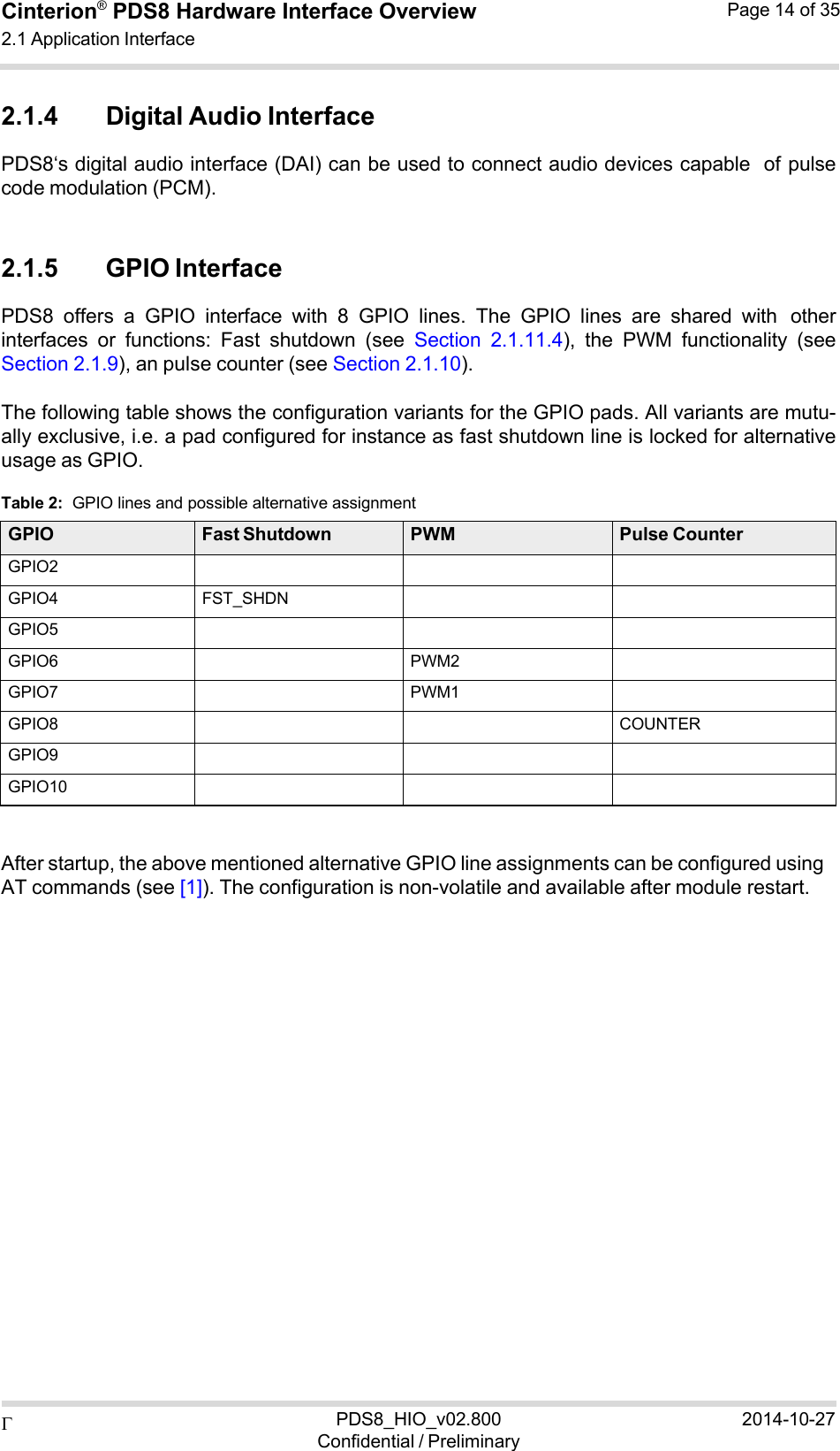  PDS8_HIO_v02.800Confidential / Preliminary2014-10-27Cinterion®  PDS8 Hardware Interface Overview 2.1 Application Interface Page 14 of 35   2.1.4 Digital Audio Interface PDS8‘s digital audio interface (DAI) can be used to connect audio devices capable of pulse code modulation (PCM).   2.1.5 GPIO Interface PDS8  offers  a  GPIO  interface  with  8  GPIO  lines.  The  GPIO  lines  are  shared  with other interfaces  or  functions:  Fast  shutdown  (see  Section  2.1.11.4),  the  PWM  functionality  (see Section 2.1.9), an pulse counter (see Section 2.1.10).  The following table shows the configuration variants for the GPIO pads. All variants are mutu- ally exclusive, i.e. a pad configured for instance as fast shutdown line is locked for alternative usage as GPIO.  Table 2:  GPIO lines and possible alternative assignment  GPIO Fast Shutdown PWM Pulse Counter GPIO2    GPIO4 FST_SHDN   GPIO5    GPIO6  PWM2  GPIO7  PWM1  GPIO8    COUNTER GPIO9    GPIO10      After startup, the above mentioned alternative GPIO line assignments can be configured using AT commands (see [1]). The configuration is non-volatile and available after module restart. 