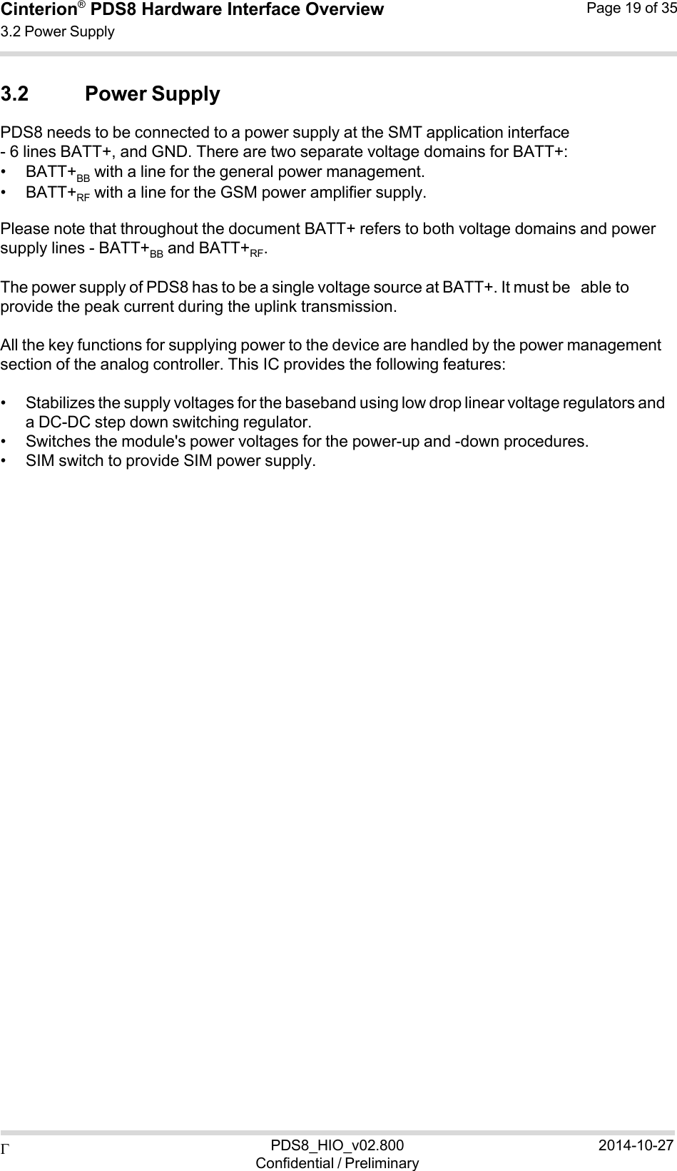  PDS8_HIO_v02.800Confidential / Preliminary2014-10-27Cinterion®  PDS8 Hardware Interface Overview 3.2 Power Supply Page 19 of 35   3.2 Power Supply PDS8 needs to be connected to a power supply at the SMT application interface - 6 lines BATT+, and GND. There are two separate voltage domains for BATT+: • BATT+BB  with a line for the general power management. • BATT+RF  with a line for the GSM power amplifier supply. Please note that throughout the document BATT+ refers to both voltage domains and power supply lines - BATT+BB and BATT+RF. The power supply of PDS8 has to be a single voltage source at BATT+. It must be able to provide the peak current during the uplink transmission.  All the key functions for supplying power to the device are handled by the power management section of the analog controller. This IC provides the following features:  • Stabilizes the supply voltages for the baseband using low drop linear voltage regulators and a DC-DC step down switching regulator. • Switches the module&apos;s power voltages for the power-up and -down procedures. • SIM switch to provide SIM power supply. 