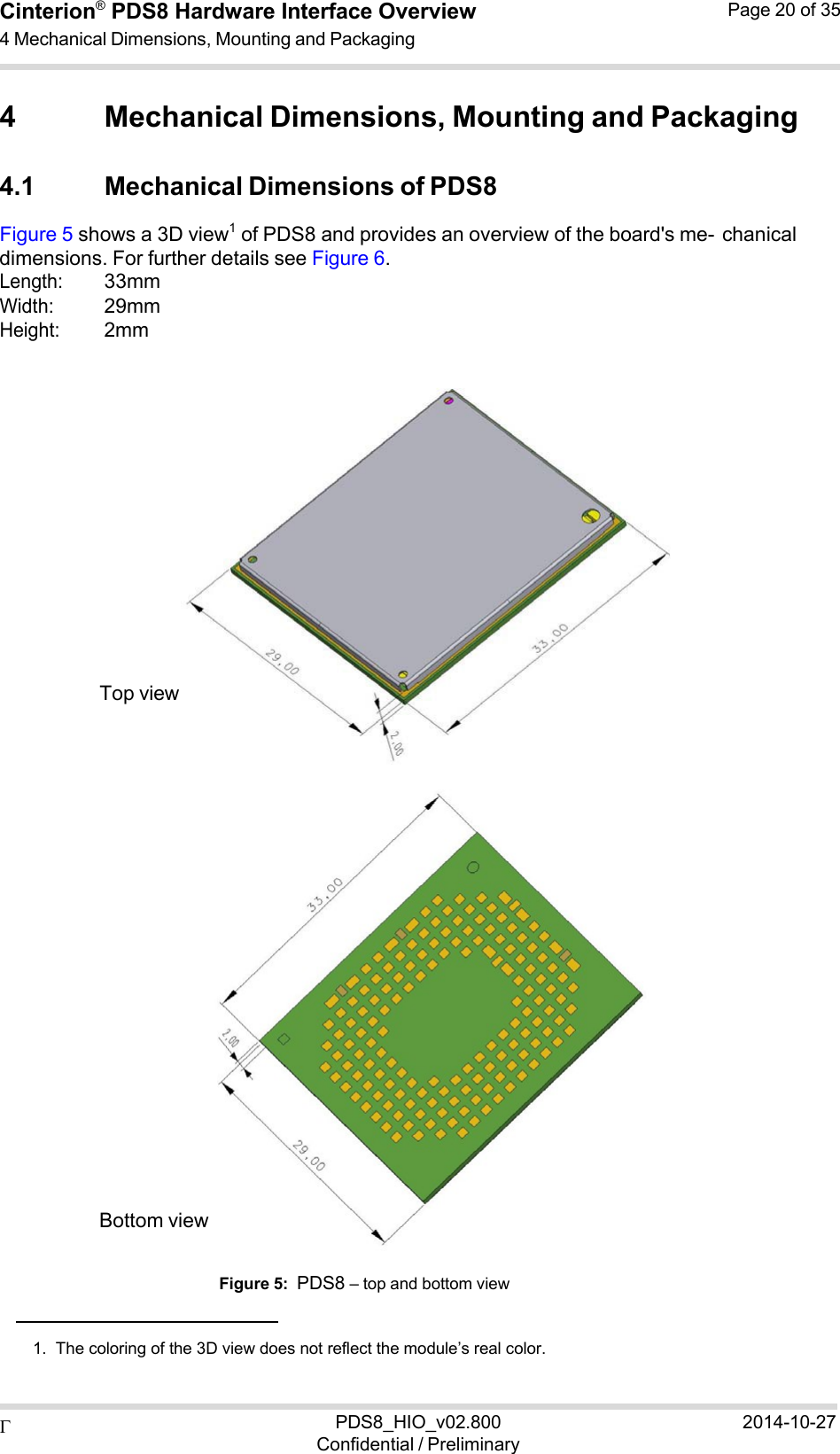  PDS8_HIO_v02.800Confidential / Preliminary2014-10-27Cinterion®  PDS8 Hardware Interface Overview 4 Mechanical Dimensions, Mounting and Packaging Page 20 of 35   4 Mechanical Dimensions, Mounting and Packaging  4.1 Mechanical Dimensions of PDS8 Figure 5 shows a 3D view1  of PDS8 and provides an overview of the board&apos;s me- chanical dimensions. For further details see Figure 6. Length: 33mm Width: 29mm Height: 2mm                 Top view                      Bottom view   Figure 5:  PDS8 – top and bottom view    1.  The coloring of the 3D view does not reflect the module’s real color. 