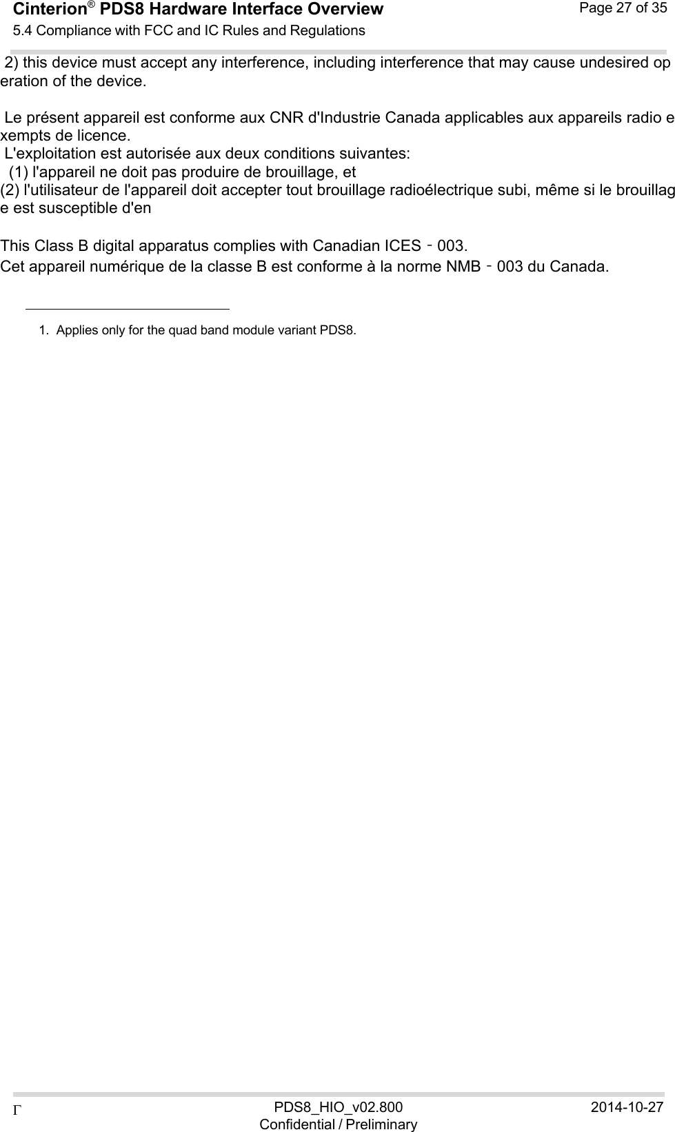  PDS8_HIO_v02.800Confidential / Preliminary2014-10-27Cinterion®  PDS8 Hardware Interface Overview 5.4 Compliance with FCC and IC Rules and Regulations Page 27 of 35   2) this device must accept any interference, including interference that may cause undesired operation of the device.    Le présent appareil est conforme aux CNR d&apos;Industrie Canada applicables aux appareils radio exempts de licence.  L&apos;exploitation est autorisée aux deux conditions suivantes:    (1) l&apos;appareil ne doit pas produire de brouillage, et  (2) l&apos;utilisateur de l&apos;appareil doit accepter tout brouillage radioélectrique subi, même si le brouillage est susceptible d&apos;en    This Class B digital apparatus complies with Canadian ICES‐003. Cet appareil numérique de la classe B est conforme à la norme NMB‐003 du Canada.       1.  Applies only for the quad band module variant PDS8. 