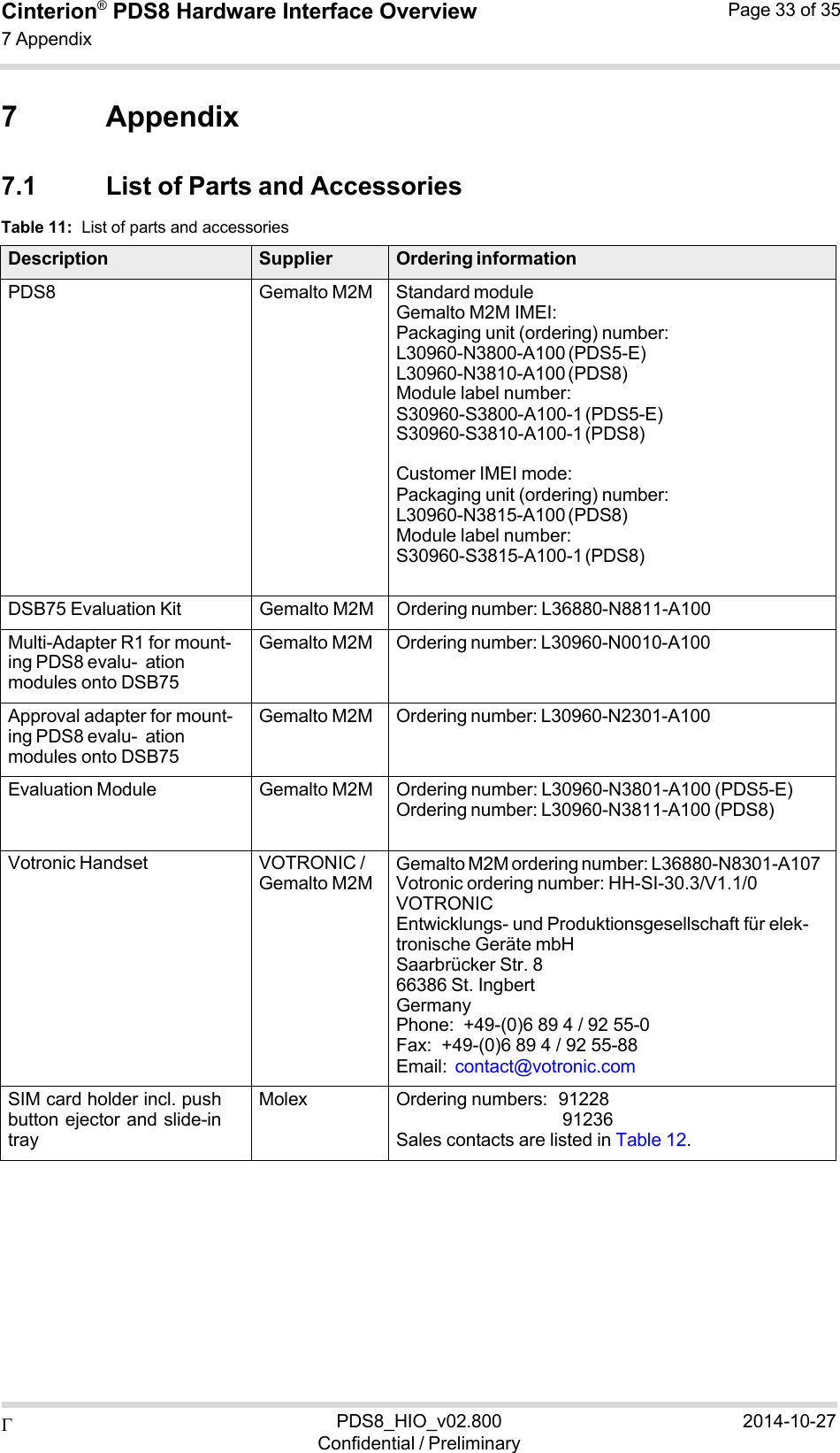  PDS8_HIO_v02.800Confidential / Preliminary2014-10-27Cinterion®  PDS8 Hardware Interface Overview 7 Appendix Page 33 of 35   7 Appendix  7.1 List of Parts and Accessories Table 11:  List of parts and accessories  Description Supplier Ordering informationPDS8 Gemalto M2M Standard module Gemalto M2M IMEI: Packaging unit (ordering) number: L30960-N3800-A100 (PDS5-E) L30960-N3810-A100 (PDS8) Module label number: S30960-S3800-A100-1 (PDS5-E) S30960-S3810-A100-1 (PDS8)  Customer IMEI mode: Packaging unit (ordering) number: L30960-N3815-A100 (PDS8) Module label number: S30960-S3815-A100-1 (PDS8) DSB75 Evaluation Kit Gemalto M2M Ordering number: L36880-N8811-A100 Multi-Adapter R1 for mount- ing PDS8 evalu- ation modules onto DSB75 Gemalto M2M Ordering number: L30960-N0010-A100 Approval adapter for mount- ing PDS8 evalu- ation modules onto DSB75 Gemalto M2M Ordering number: L30960-N2301-A100 Evaluation Module Gemalto M2M Ordering number: L30960-N3801-A100 (PDS5-E) Ordering number: L30960-N3811-A100 (PDS8) Votronic Handset VOTRONIC / Gemalto M2MGemalto M2M ordering number: L36880-N8301-A107 Votronic ordering number: HH-SI-30.3/V1.1/0 VOTRONIC Entwicklungs- und Produktionsgesellschaft für elek- tronische Geräte mbH Saarbrücker Str. 8 66386 St. Ingbert Germany Phone:  +49-(0)6 89 4 / 92 55-0 Fax:  +49-(0)6 89 4 / 92 55-88 Email:  contact@votronic.com SIM card holder incl. push button ejector and slide-in tray Molex Ordering numbers:  91228 91236 Sales contacts are listed in Table 12. 