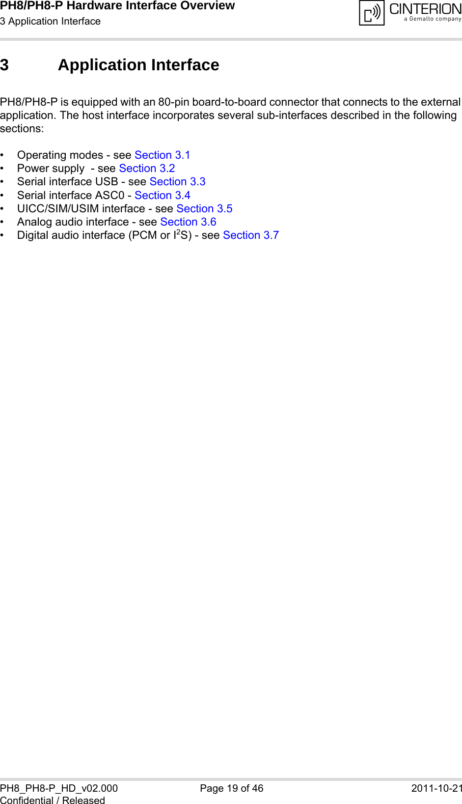 PH8/PH8-P Hardware Interface Overview3 Application Interface28PH8_PH8-P_HD_v02.000 Page 19 of 46 2011-10-21Confidential / Released3 Application InterfacePH8/PH8-P is equipped with an 80-pin board-to-board connector that connects to the external application. The host interface incorporates several sub-interfaces described in the following sections:• Operating modes - see Section 3.1• Power supply  - see Section 3.2• Serial interface USB - see Section 3.3• Serial interface ASC0 - Section 3.4• UICC/SIM/USIM interface - see Section 3.5• Analog audio interface - see Section 3.6• Digital audio interface (PCM or I2S) - see Section 3.7 