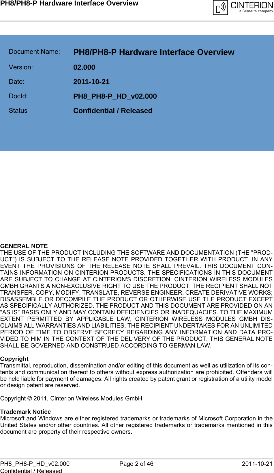 GENERAL NOTE THE USE OF THE PRODUCT INCLUDING THE SOFTWARE AND DOCUMENTATION (THE &quot;PROD-UCT&quot;) IS SUBJECT TO THE RELEASE NOTE PROVIDED TOGETHER WITH PRODUCT. IN ANYEVENT THE PROVISIONS OF THE RELEASE NOTE SHALL PREVAIL. THIS DOCUMENT CON-TAINS INFORMATION ON CINTERION PRODUCTS. THE SPECIFICATIONS IN THIS DOCUMENTARE SUBJECT TO CHANGE AT CINTERION&apos;S DISCRETION. CINTERION WIRELESS MODULESGMBH GRANTS A NON-EXCLUSIVE RIGHT TO USE THE PRODUCT. THE RECIPIENT SHALL NOTTRANSFER, COPY, MODIFY, TRANSLATE, REVERSE ENGINEER, CREATE DERIVATIVE WORKS;DISASSEMBLE OR DECOMPILE THE PRODUCT OR OTHERWISE USE THE PRODUCT EXCEPTAS SPECIFICALLY AUTHORIZED. THE PRODUCT AND THIS DOCUMENT ARE PROVIDED ON AN&quot;AS IS&quot; BASIS ONLY AND MAY CONTAIN DEFICIENCIES OR INADEQUACIES. TO THE MAXIMUMEXTENT PERMITTED BY APPLICABLE LAW, CINTERION WIRELESS MODULES GMBH DIS-CLAIMS ALL WARRANTIES AND LIABILITIES. THE RECIPIENT UNDERTAKES FOR AN UNLIMITEDPERIOD OF TIME TO OBSERVE SECRECY REGARDING ANY INFORMATION AND DATA PRO-VIDED TO HIM IN THE CONTEXT OF THE DELIVERY OF THE PRODUCT. THIS GENERAL NOTESHALL BE GOVERNED AND CONSTRUED ACCORDING TO GERMAN LAW.CopyrightTransmittal, reproduction, dissemination and/or editing of this document as well as utilization of its con-tents and communication thereof to others without express authorization are prohibited. Offenders willbe held liable for payment of damages. All rights created by patent grant or registration of a utility modelor design patent are reserved. Copyright © 2011, Cinterion Wireless Modules GmbH Trademark NoticeMicrosoft and Windows are either registered trademarks or trademarks of Microsoft Corporation in theUnited States and/or other countries. All other registered trademarks or trademarks mentioned in thisdocument are property of their respective owners.PH8_PH8-P_HD_v02.000 Page 2 of 46 2011-10-21Confidential / ReleasedPH8/PH8-P Hardware Interface Overview2Document Name: PH8/PH8-P Hardware Interface Overview Version: 02.000Date: 2011-10-21DocId: PH8_PH8-P_HD_v02.000Status Confidential / Released  