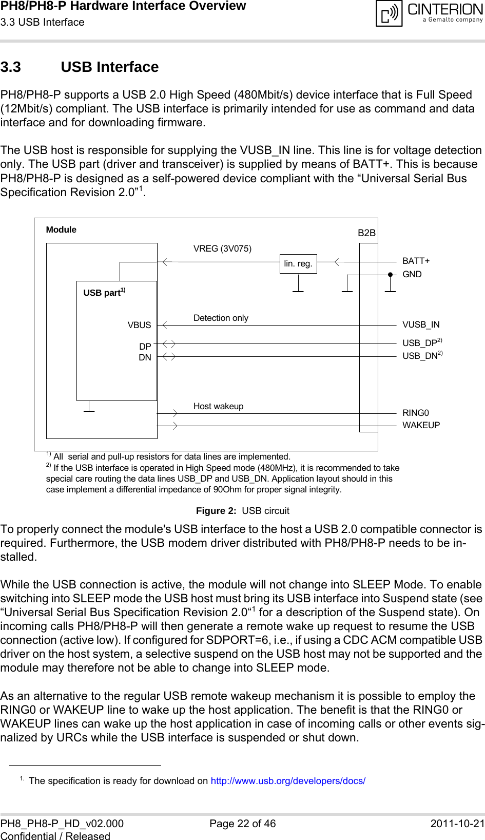 PH8/PH8-P Hardware Interface Overview3.3 USB Interface28PH8_PH8-P_HD_v02.000 Page 22 of 46 2011-10-21Confidential / Released3.3 USB InterfacePH8/PH8-P supports a USB 2.0 High Speed (480Mbit/s) device interface that is Full Speed (12Mbit/s) compliant. The USB interface is primarily intended for use as command and data interface and for downloading firmware. The USB host is responsible for supplying the VUSB_IN line. This line is for voltage detection only. The USB part (driver and transceiver) is supplied by means of BATT+. This is because PH8/PH8-P is designed as a self-powered device compliant with the “Universal Serial Bus Specification Revision 2.0”1.Figure 2:  USB circuitTo properly connect the module&apos;s USB interface to the host a USB 2.0 compatible connector is required. Furthermore, the USB modem driver distributed with PH8/PH8-P needs to be in-stalled.While the USB connection is active, the module will not change into SLEEP Mode. To enable switching into SLEEP mode the USB host must bring its USB interface into Suspend state (see “Universal Serial Bus Specification Revision 2.0“1 for a description of the Suspend state). On incoming calls PH8/PH8-P will then generate a remote wake up request to resume the USB connection (active low). If configured for SDPORT=6, i.e., if using a CDC ACM compatible USB driver on the host system, a selective suspend on the USB host may not be supported and the module may therefore not be able to change into SLEEP mode.As an alternative to the regular USB remote wakeup mechanism it is possible to employ the RING0 or WAKEUP line to wake up the host application. The benefit is that the RING0 or WAKEUP lines can wake up the host application in case of incoming calls or other events sig-nalized by URCs while the USB interface is suspended or shut down. 1. The specification is ready for download on http://www.usb.org/developers/docs/VBUSDPDNVREG (3V075)BATT+USB_DP2)lin. reg.GNDModuleDetection only VUSB_INUSB part1)RING0Host wakeup1) All  serial and pull-up resistors for data lines are implemented.USB_DN2)2) If the USB interface is operated in High Speed mode (480MHz), it is recommended to take special care routing the data lines USB_DP and USB_DN. Application layout should in this case implement a differential impedance of 90Ohm for proper signal integrity.WAKEUPB2B