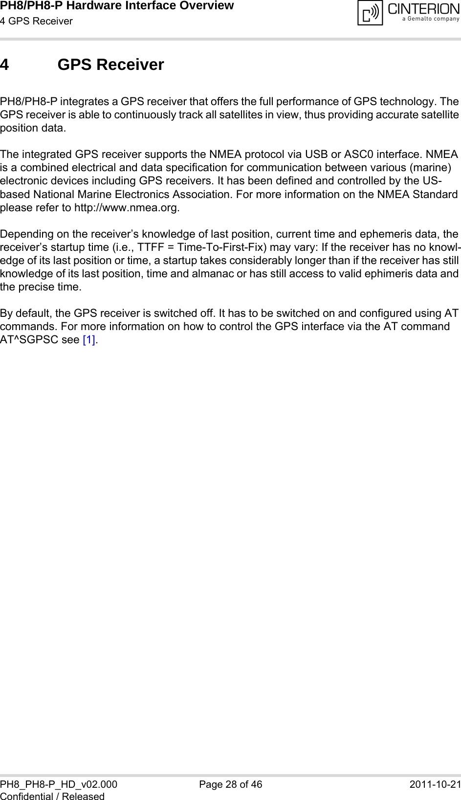 PH8/PH8-P Hardware Interface Overview4 GPS Receiver28PH8_PH8-P_HD_v02.000 Page 28 of 46 2011-10-21Confidential / Released4 GPS ReceiverPH8/PH8-P integrates a GPS receiver that offers the full performance of GPS technology. The GPS receiver is able to continuously track all satellites in view, thus providing accurate satellite position data. The integrated GPS receiver supports the NMEA protocol via USB or ASC0 interface. NMEA is a combined electrical and data specification for communication between various (marine) electronic devices including GPS receivers. It has been defined and controlled by the US-based National Marine Electronics Association. For more information on the NMEA Standard please refer to http://www.nmea.org.Depending on the receiver’s knowledge of last position, current time and ephemeris data, the receiver’s startup time (i.e., TTFF = Time-To-First-Fix) may vary: If the receiver has no knowl-edge of its last position or time, a startup takes considerably longer than if the receiver has still knowledge of its last position, time and almanac or has still access to valid ephimeris data and the precise time. By default, the GPS receiver is switched off. It has to be switched on and configured using AT commands. For more information on how to control the GPS interface via the AT command AT^SGPSC see [1].