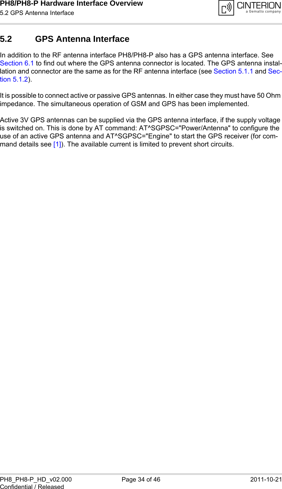 PH8/PH8-P Hardware Interface Overview5.2 GPS Antenna Interface34PH8_PH8-P_HD_v02.000 Page 34 of 46 2011-10-21Confidential / Released5.2 GPS Antenna InterfaceIn addition to the RF antenna interface PH8/PH8-P also has a GPS antenna interface. See Section 6.1 to find out where the GPS antenna connector is located. The GPS antenna instal-lation and connector are the same as for the RF antenna interface (see Section 5.1.1 and Sec-tion 5.1.2). It is possible to connect active or passive GPS antennas. In either case they must have 50 Ohm impedance. The simultaneous operation of GSM and GPS has been implemented. Active 3V GPS antennas can be supplied via the GPS antenna interface, if the supply voltage is switched on. This is done by AT command: AT^SGPSC=&quot;Power/Antenna&quot; to configure the use of an active GPS antenna and AT^SGPSC=&quot;Engine&quot; to start the GPS receiver (for com-mand details see [1]). The available current is limited to prevent short circuits.
