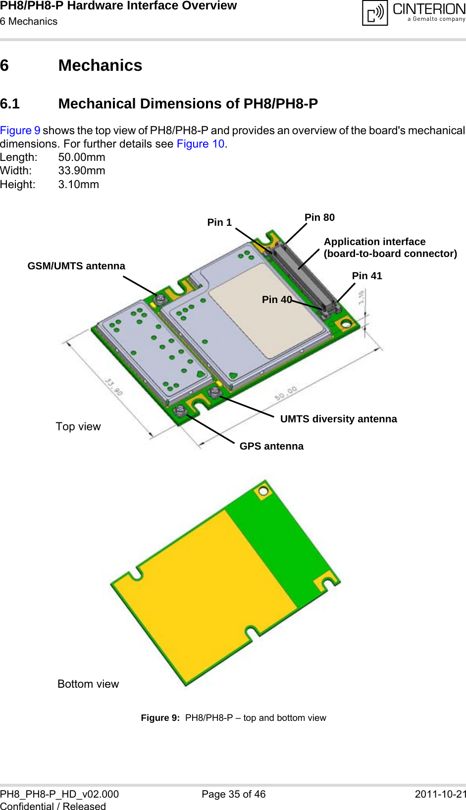 PH8/PH8-P Hardware Interface Overview6 Mechanics40PH8_PH8-P_HD_v02.000 Page 35 of 46 2011-10-21Confidential / Released6 Mechanics6.1 Mechanical Dimensions of PH8/PH8-PFigure 9 shows the top view of PH8/PH8-P and provides an overview of the board&apos;s mechanical dimensions. For further details see Figure 10. Length: 50.00mmWidth: 33.90mmHeight: 3.10mmFigure 9:  PH8/PH8-P – top and bottom viewGSM/UMTS antennaGPS antennaUMTS diversity antennaPin 1 Pin 80Pin 41Pin 40Top viewBottom viewApplication interface(board-to-board connector)