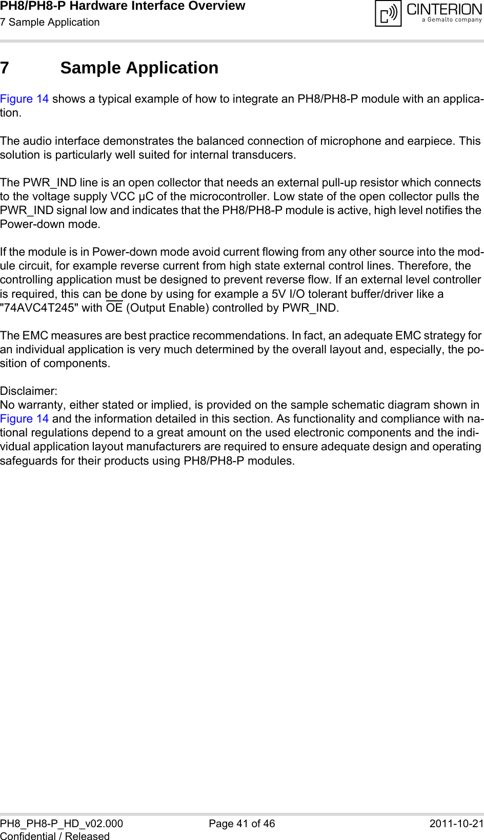 PH8/PH8-P Hardware Interface Overview7 Sample Application42PH8_PH8-P_HD_v02.000 Page 41 of 46 2011-10-21Confidential / Released7 Sample ApplicationFigure 14 shows a typical example of how to integrate an PH8/PH8-P module with an applica-tion. The audio interface demonstrates the balanced connection of microphone and earpiece. This solution is particularly well suited for internal transducers.The PWR_IND line is an open collector that needs an external pull-up resistor which connects to the voltage supply VCC µC of the microcontroller. Low state of the open collector pulls the PWR_IND signal low and indicates that the PH8/PH8-P module is active, high level notifies the Power-down mode. If the module is in Power-down mode avoid current flowing from any other source into the mod-ule circuit, for example reverse current from high state external control lines. Therefore, the controlling application must be designed to prevent reverse flow. If an external level controller is required, this can be done by using for example a 5V I/O tolerant buffer/driver like a &quot;74AVC4T245&quot; with OE (Output Enable) controlled by PWR_IND.The EMC measures are best practice recommendations. In fact, an adequate EMC strategy for an individual application is very much determined by the overall layout and, especially, the po-sition of components. Disclaimer:No warranty, either stated or implied, is provided on the sample schematic diagram shown in Figure 14 and the information detailed in this section. As functionality and compliance with na-tional regulations depend to a great amount on the used electronic components and the indi-vidual application layout manufacturers are required to ensure adequate design and operating safeguards for their products using PH8/PH8-P modules.
