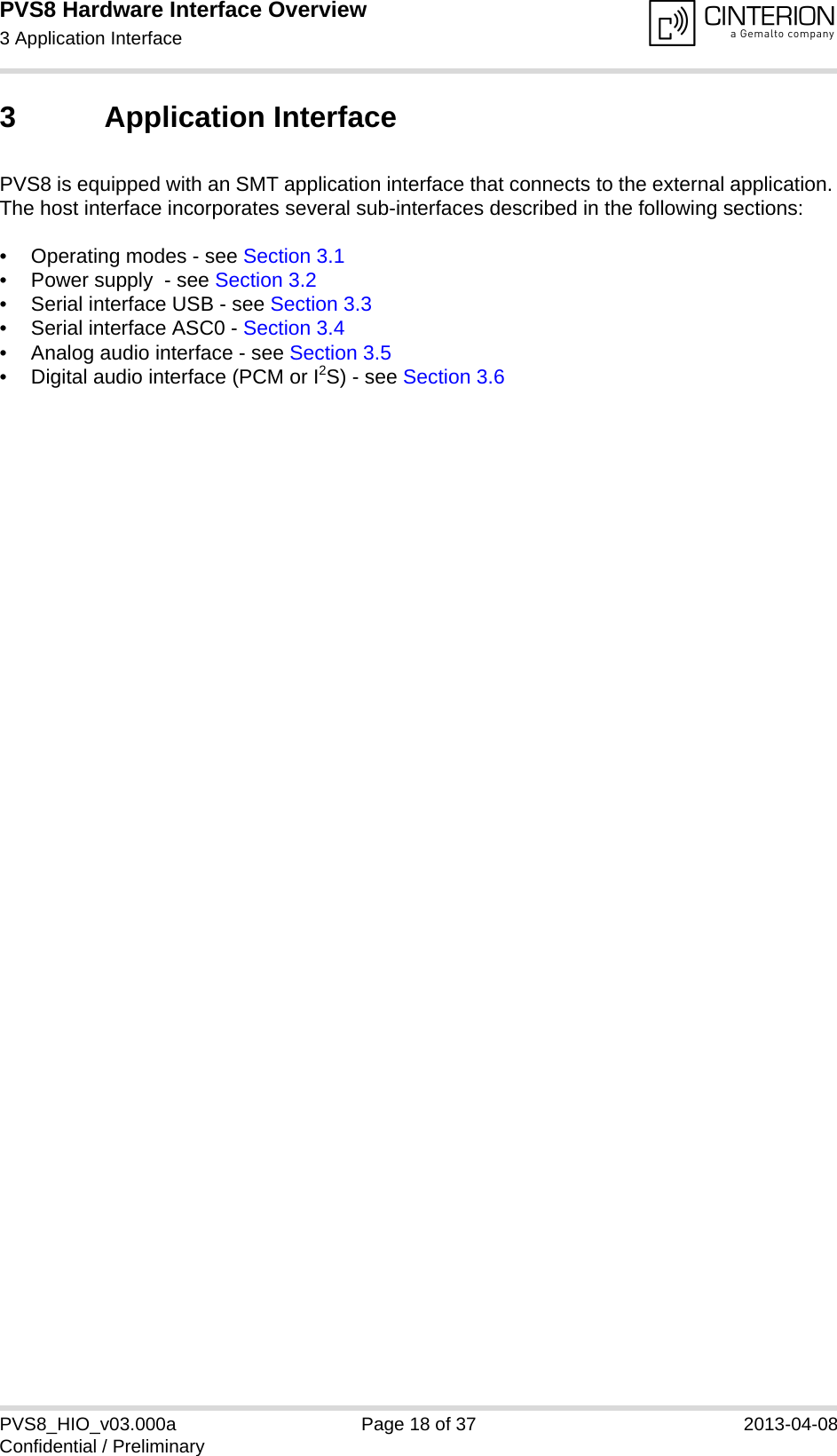 PVS8 Hardware Interface Overview3 Application Interface25PVS8_HIO_v03.000a Page 18 of 37 2013-04-08Confidential / Preliminary3 Application InterfacePVS8 is equipped with an SMT application interface that connects to the external application. The host interface incorporates several sub-interfaces described in the following sections:• Operating modes - see Section 3.1• Power supply  - see Section 3.2• Serial interface USB - see Section 3.3• Serial interface ASC0 - Section 3.4• Analog audio interface - see Section 3.5• Digital audio interface (PCM or I2S) - see Section 3.6 