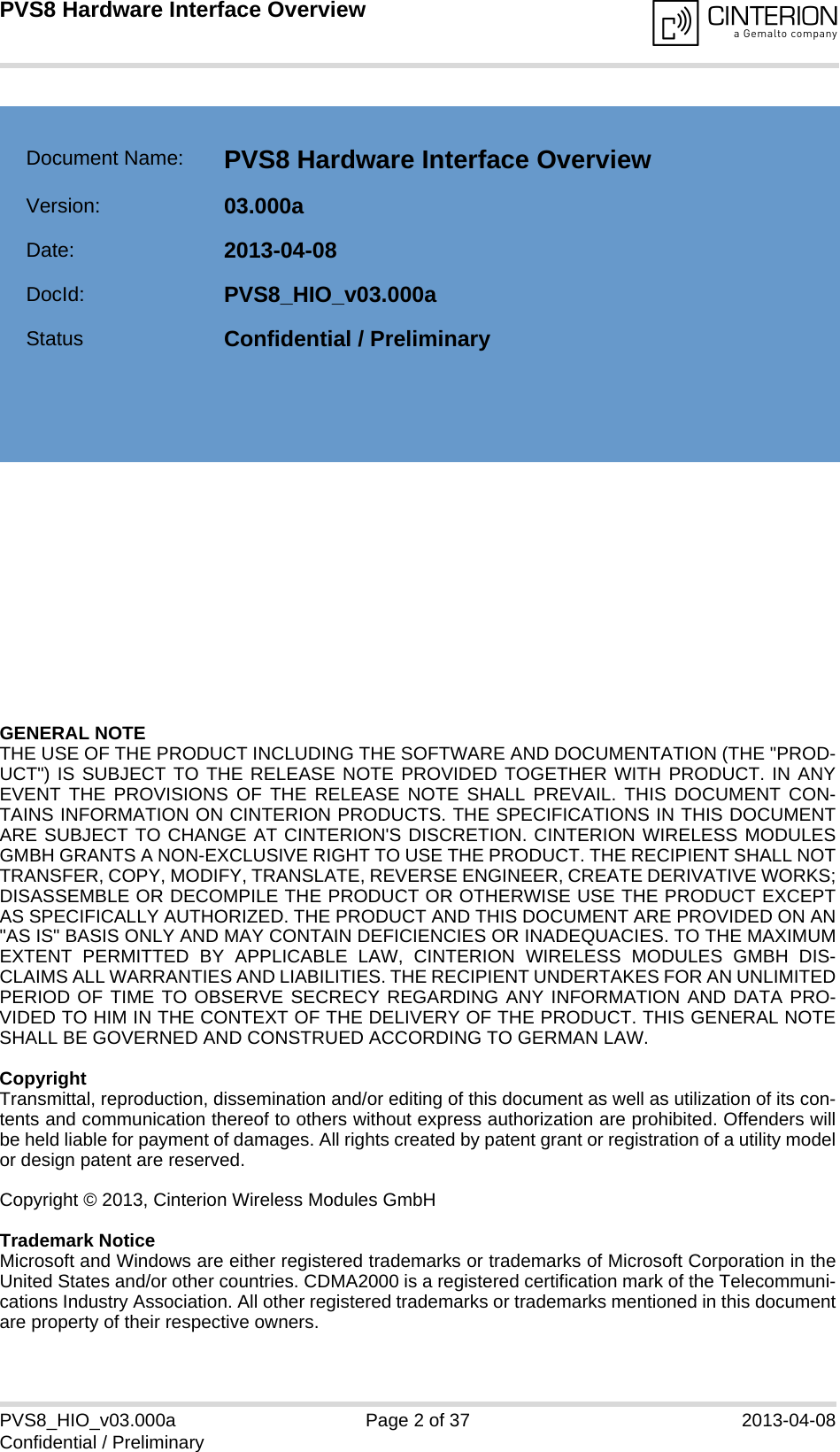 GENERAL NOTE THE USE OF THE PRODUCT INCLUDING THE SOFTWARE AND DOCUMENTATION (THE &quot;PROD-UCT&quot;) IS SUBJECT TO THE RELEASE NOTE PROVIDED TOGETHER WITH PRODUCT. IN ANYEVENT THE PROVISIONS OF THE RELEASE NOTE SHALL PREVAIL. THIS DOCUMENT CON-TAINS INFORMATION ON CINTERION PRODUCTS. THE SPECIFICATIONS IN THIS DOCUMENTARE SUBJECT TO CHANGE AT CINTERION&apos;S DISCRETION. CINTERION WIRELESS MODULESGMBH GRANTS A NON-EXCLUSIVE RIGHT TO USE THE PRODUCT. THE RECIPIENT SHALL NOTTRANSFER, COPY, MODIFY, TRANSLATE, REVERSE ENGINEER, CREATE DERIVATIVE WORKS;DISASSEMBLE OR DECOMPILE THE PRODUCT OR OTHERWISE USE THE PRODUCT EXCEPTAS SPECIFICALLY AUTHORIZED. THE PRODUCT AND THIS DOCUMENT ARE PROVIDED ON AN&quot;AS IS&quot; BASIS ONLY AND MAY CONTAIN DEFICIENCIES OR INADEQUACIES. TO THE MAXIMUMEXTENT PERMITTED BY APPLICABLE LAW, CINTERION WIRELESS MODULES GMBH DIS-CLAIMS ALL WARRANTIES AND LIABILITIES. THE RECIPIENT UNDERTAKES FOR AN UNLIMITEDPERIOD OF TIME TO OBSERVE SECRECY REGARDING ANY INFORMATION AND DATA PRO-VIDED TO HIM IN THE CONTEXT OF THE DELIVERY OF THE PRODUCT. THIS GENERAL NOTESHALL BE GOVERNED AND CONSTRUED ACCORDING TO GERMAN LAW.CopyrightTransmittal, reproduction, dissemination and/or editing of this document as well as utilization of its con-tents and communication thereof to others without express authorization are prohibited. Offenders willbe held liable for payment of damages. All rights created by patent grant or registration of a utility modelor design patent are reserved. Copyright © 2013, Cinterion Wireless Modules GmbH Trademark NoticeMicrosoft and Windows are either registered trademarks or trademarks of Microsoft Corporation in theUnited States and/or other countries. CDMA2000 is a registered certification mark of the Telecommuni-cations Industry Association. All other registered trademarks or trademarks mentioned in this documentare property of their respective owners.PVS8_HIO_v03.000a Page 2 of 37 2013-04-08Confidential / PreliminaryPVS8 Hardware Interface Overview2Document Name: PVS8 Hardware Interface Overview Version: 03.000aDate: 2013-04-08DocId: PVS8_HIO_v03.000aStatus Confidential / Preliminary  