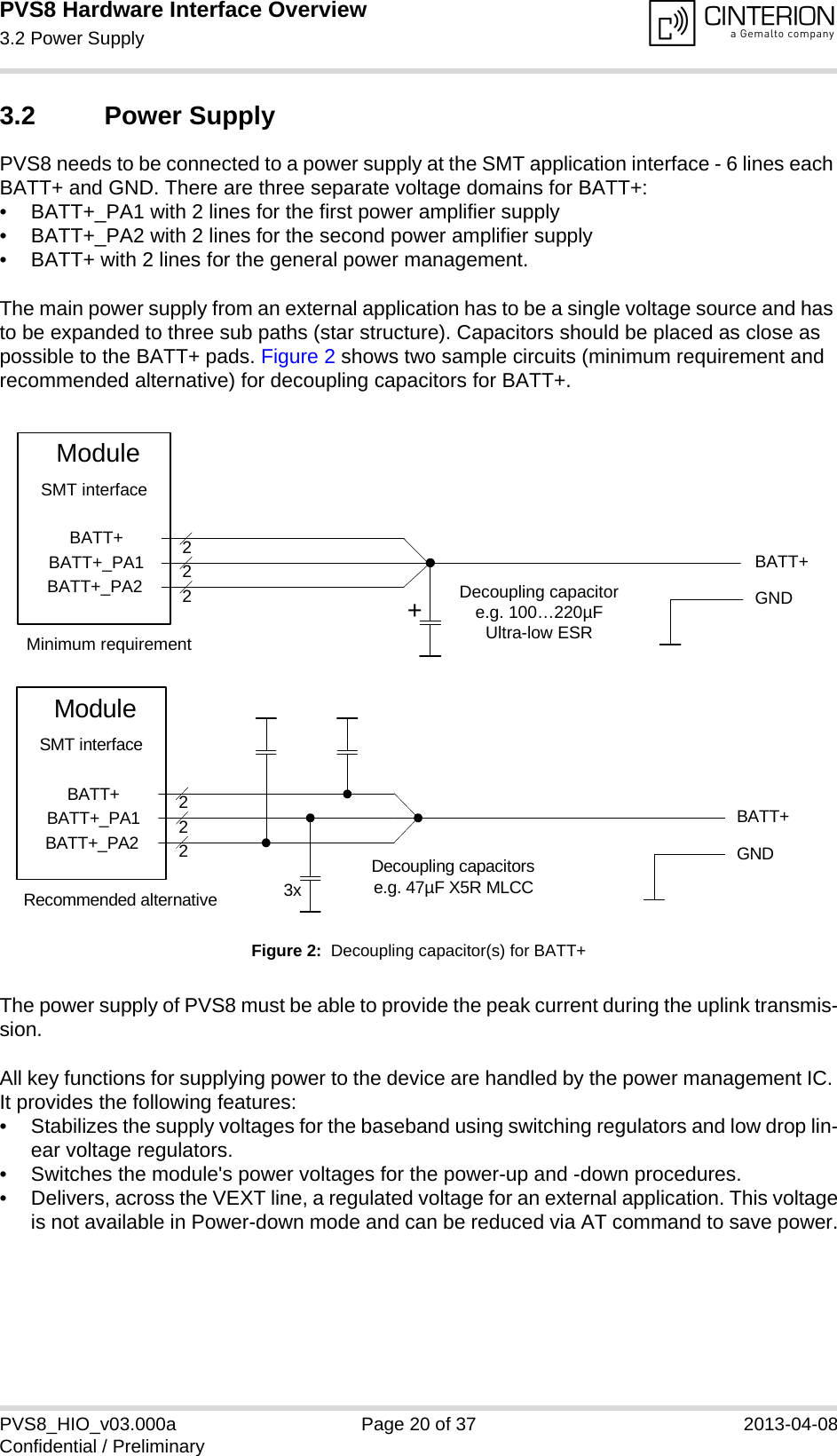 PVS8 Hardware Interface Overview3.2 Power Supply25PVS8_HIO_v03.000a Page 20 of 37 2013-04-08Confidential / Preliminary3.2 Power SupplyPVS8 needs to be connected to a power supply at the SMT application interface - 6 lines each BATT+ and GND. There are three separate voltage domains for BATT+:• BATT+_PA1 with 2 lines for the first power amplifier supply • BATT+_PA2 with 2 lines for the second power amplifier supply • BATT+ with 2 lines for the general power management. The main power supply from an external application has to be a single voltage source and has to be expanded to three sub paths (star structure). Capacitors should be placed as close as possible to the BATT+ pads. Figure 2 shows two sample circuits (minimum requirement and recommended alternative) for decoupling capacitors for BATT+. Figure 2:  Decoupling capacitor(s) for BATT+The power supply of PVS8 must be able to provide the peak current during the uplink transmis-sion. All key functions for supplying power to the device are handled by the power management IC. It provides the following features:• Stabilizes the supply voltages for the baseband using switching regulators and low drop lin-ear voltage regulators.• Switches the module&apos;s power voltages for the power-up and -down procedures.• Delivers, across the VEXT line, a regulated voltage for an external application. This voltageis not available in Power-down mode and can be reduced via AT command to save power.BATT+BATT+BATT+_PA1BATT+_PA2222Decoupling capacitore.g. 100…220µFUltra-low ESRModuleGNDSMT interface+Minimum requirementBATT+222Decoupling capacitorse.g. 47µF X5R MLCC3xGNDBATT+BATT+_PA1BATT+_PA2ModuleSMT interfaceRecommended alternative