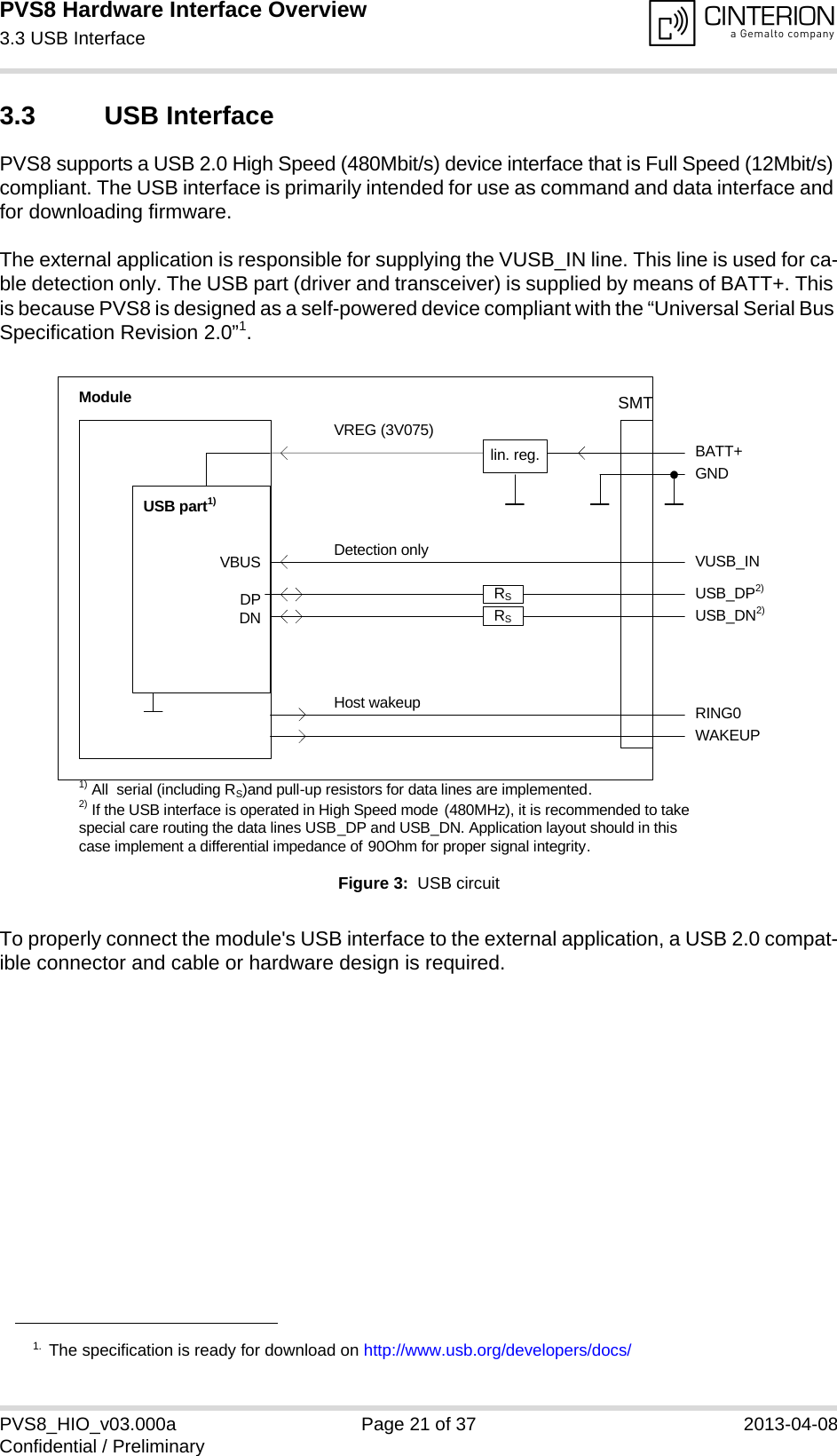 PVS8 Hardware Interface Overview3.3 USB Interface25PVS8_HIO_v03.000a Page 21 of 37 2013-04-08Confidential / Preliminary3.3 USB InterfacePVS8 supports a USB 2.0 High Speed (480Mbit/s) device interface that is Full Speed (12Mbit/s) compliant. The USB interface is primarily intended for use as command and data interface and for downloading firmware. The external application is responsible for supplying the VUSB_IN line. This line is used for ca-ble detection only. The USB part (driver and transceiver) is supplied by means of BATT+. This is because PVS8 is designed as a self-powered device compliant with the “Universal Serial Bus Specification Revision 2.0”1.Figure 3:  USB circuitTo properly connect the module&apos;s USB interface to the external application, a USB 2.0 compat-ible connector and cable or hardware design is required. 1. The specification is ready for download on http://www.usb.org/developers/docs/VBUSDPDNVREG (3V075)BATT+USB_DP2)lin. reg. GNDModuleDetection only VUSB_INUSB part1)RING0Host wakeup1) All  serial (including RS)and pull-up resistors for data lines are implemented.USB_DN2)2) If the USB interface is operated in High Speed mode (480MHz), it is recommended to take special care routing the data lines USB_DP and USB_DN. Application layout should in this case implement a differential impedance of 90Ohm for proper signal integrity.WAKEUPRSRSSMT
