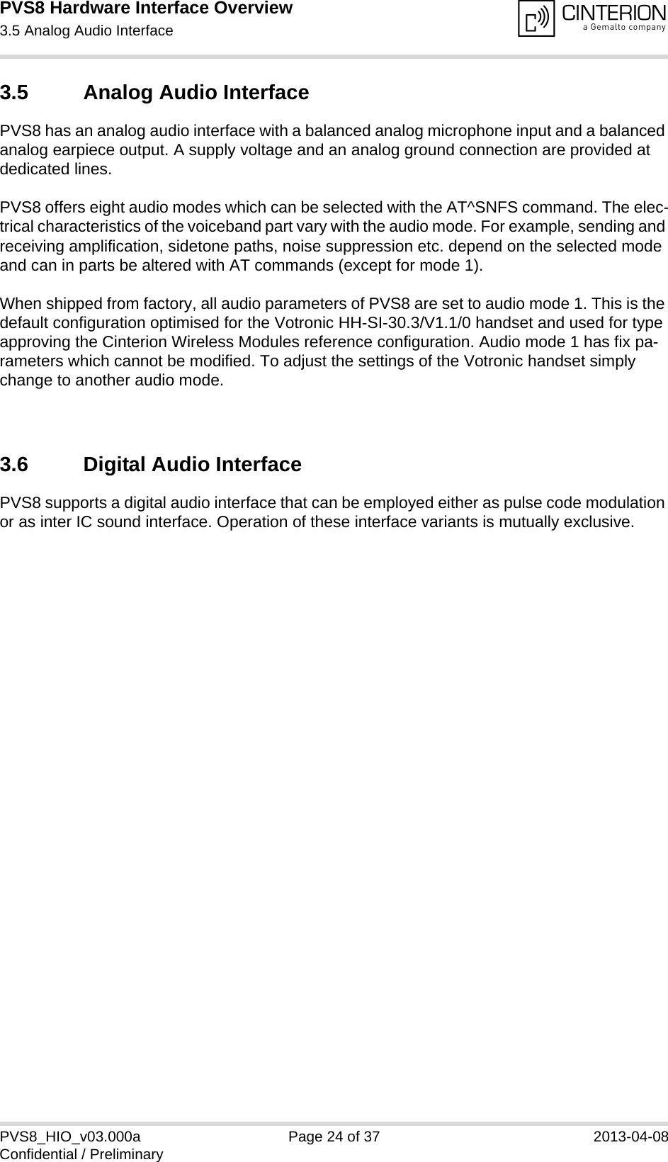 PVS8 Hardware Interface Overview3.5 Analog Audio Interface25PVS8_HIO_v03.000a Page 24 of 37 2013-04-08Confidential / Preliminary3.5 Analog Audio InterfacePVS8 has an analog audio interface with a balanced analog microphone input and a balanced analog earpiece output. A supply voltage and an analog ground connection are provided at dedicated lines.PVS8 offers eight audio modes which can be selected with the AT^SNFS command. The elec-trical characteristics of the voiceband part vary with the audio mode. For example, sending and receiving amplification, sidetone paths, noise suppression etc. depend on the selected mode and can in parts be altered with AT commands (except for mode 1).When shipped from factory, all audio parameters of PVS8 are set to audio mode 1. This is the default configuration optimised for the Votronic HH-SI-30.3/V1.1/0 handset and used for type approving the Cinterion Wireless Modules reference configuration. Audio mode 1 has fix pa-rameters which cannot be modified. To adjust the settings of the Votronic handset simply change to another audio mode.3.6 Digital Audio InterfacePVS8 supports a digital audio interface that can be employed either as pulse code modulation or as inter IC sound interface. Operation of these interface variants is mutually exclusive.