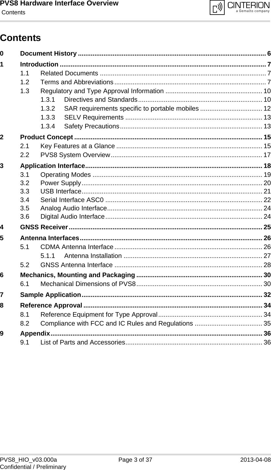 PVS8 Hardware Interface Overview Contents37PVS8_HIO_v03.000a Page 3 of 37 2013-04-08Confidential / PreliminaryContents0 Document History ....................................................................................................... 61 Introduction ................................................................................................................. 71.1 Related Documents ........................................................................................... 71.2 Terms and Abbreviations................................................................................... 71.3 Regulatory and Type Approval Information ..................................................... 101.3.1 Directives and Standards.................................................................... 101.3.2 SAR requirements specific to portable mobiles .................................. 121.3.3 SELV Requirements ........................................................................... 131.3.4 Safety Precautions.............................................................................. 132 Product Concept ....................................................................................................... 152.1 Key Features at a Glance ................................................................................ 152.2 PVS8 System Overview................................................................................... 173 Application Interface................................................................................................. 183.1 Operating Modes ............................................................................................. 193.2 Power Supply................................................................................................... 203.3 USB Interface................................................................................................... 213.4 Serial Interface ASC0 ...................................................................................... 223.5 Analog Audio Interface..................................................................................... 243.6 Digital Audio Interface...................................................................................... 244 GNSS Receiver.......................................................................................................... 255 Antenna Interfaces.................................................................................................... 265.1 CDMA Antenna Interface................................................................................. 265.1.1 Antenna Installation ............................................................................ 275.2 GNSS Antenna Interface ................................................................................. 286 Mechanics, Mounting and Packaging ..................................................................... 306.1 Mechanical Dimensions of PVS8..................................................................... 307 Sample Application................................................................................................... 328 Reference Approval .................................................................................................. 348.1 Reference Equipment for Type Approval......................................................... 348.2 Compliance with FCC and IC Rules and Regulations ..................................... 359 Appendix.................................................................................................................... 369.1 List of Parts and Accessories........................................................................... 36