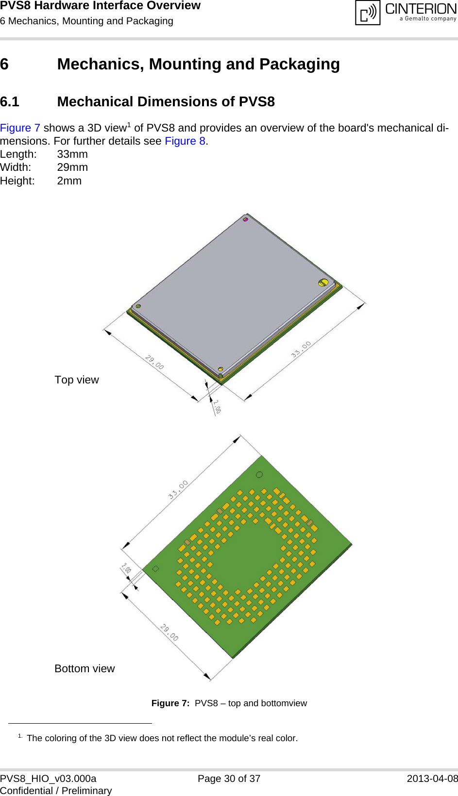 PVS8 Hardware Interface Overview6 Mechanics, Mounting and Packaging31PVS8_HIO_v03.000a Page 30 of 37 2013-04-08Confidential / Preliminary6 Mechanics, Mounting and Packaging6.1 Mechanical Dimensions of PVS8Figure 7 shows a 3D view1 of PVS8 and provides an overview of the board&apos;s mechanical di-mensions. For further details see Figure 8. Length: 33mmWidth: 29mmHeight: 2mmFigure 7:  PVS8 – top and bottomview1. The coloring of the 3D view does not reflect the module’s real color.Top viewBottom view
