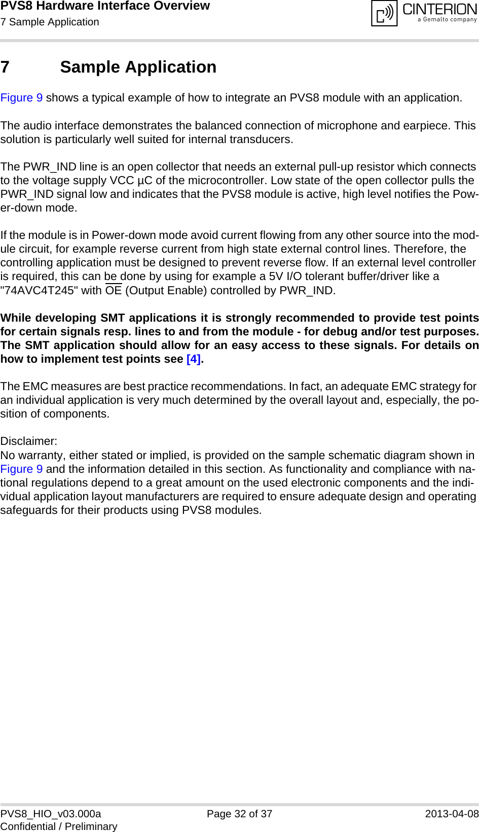 PVS8 Hardware Interface Overview7 Sample Application33PVS8_HIO_v03.000a Page 32 of 37 2013-04-08Confidential / Preliminary7 Sample ApplicationFigure 9 shows a typical example of how to integrate an PVS8 module with an application. The audio interface demonstrates the balanced connection of microphone and earpiece. This solution is particularly well suited for internal transducers.The PWR_IND line is an open collector that needs an external pull-up resistor which connects to the voltage supply VCC µC of the microcontroller. Low state of the open collector pulls the PWR_IND signal low and indicates that the PVS8 module is active, high level notifies the Pow-er-down mode. If the module is in Power-down mode avoid current flowing from any other source into the mod-ule circuit, for example reverse current from high state external control lines. Therefore, the controlling application must be designed to prevent reverse flow. If an external level controller is required, this can be done by using for example a 5V I/O tolerant buffer/driver like a &quot;74AVC4T245&quot; with OE (Output Enable) controlled by PWR_IND.While developing SMT applications it is strongly recommended to provide test pointsfor certain signals resp. lines to and from the module - for debug and/or test purposes.The SMT application should allow for an easy access to these signals. For details onhow to implement test points see [4].The EMC measures are best practice recommendations. In fact, an adequate EMC strategy for an individual application is very much determined by the overall layout and, especially, the po-sition of components. Disclaimer:No warranty, either stated or implied, is provided on the sample schematic diagram shown in Figure 9 and the information detailed in this section. As functionality and compliance with na-tional regulations depend to a great amount on the used electronic components and the indi-vidual application layout manufacturers are required to ensure adequate design and operating safeguards for their products using PVS8 modules.