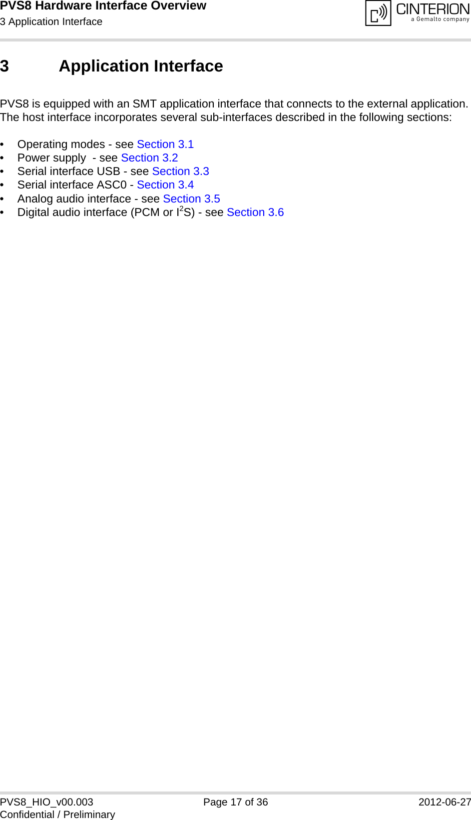 PVS8 Hardware Interface Overview3 Application Interface24PVS8_HIO_v00.003 Page 17 of 36 2012-06-27Confidential / Preliminary3 Application InterfacePVS8 is equipped with an SMT application interface that connects to the external application. The host interface incorporates several sub-interfaces described in the following sections:• Operating modes - see Section 3.1• Power supply  - see Section 3.2• Serial interface USB - see Section 3.3• Serial interface ASC0 - Section 3.4• Analog audio interface - see Section 3.5• Digital audio interface (PCM or I2S) - see Section 3.6 