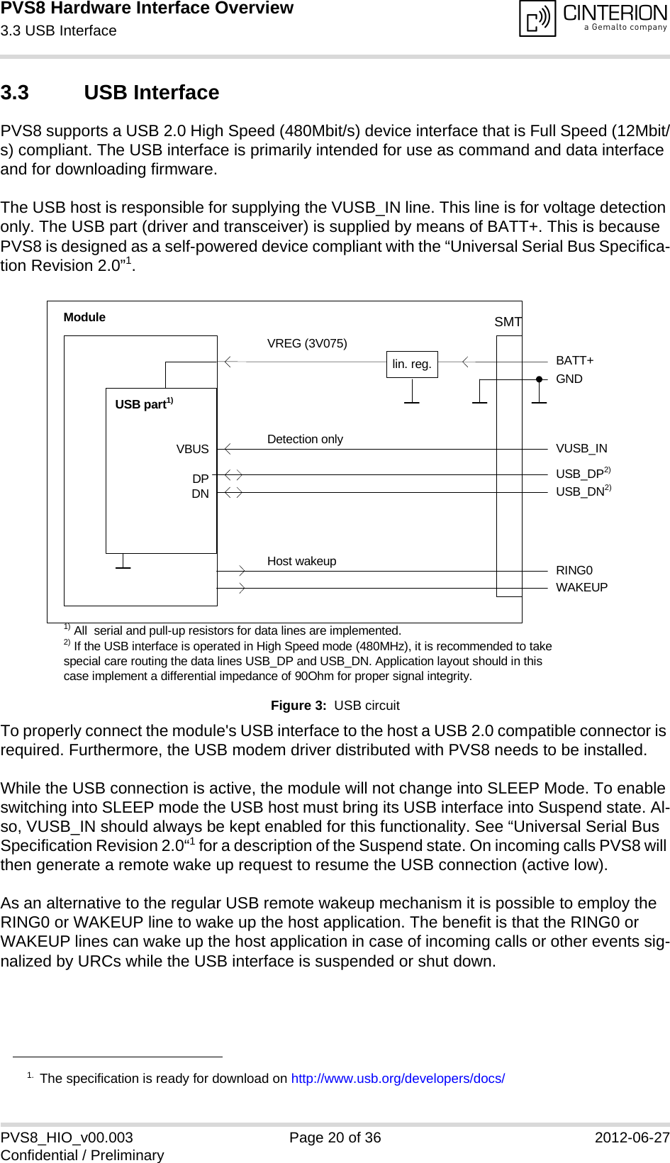 PVS8 Hardware Interface Overview3.3 USB Interface24PVS8_HIO_v00.003 Page 20 of 36 2012-06-27Confidential / Preliminary3.3 USB InterfacePVS8 supports a USB 2.0 High Speed (480Mbit/s) device interface that is Full Speed (12Mbit/s) compliant. The USB interface is primarily intended for use as command and data interface and for downloading firmware. The USB host is responsible for supplying the VUSB_IN line. This line is for voltage detection only. The USB part (driver and transceiver) is supplied by means of BATT+. This is because PVS8 is designed as a self-powered device compliant with the “Universal Serial Bus Specifica-tion Revision 2.0”1.Figure 3:  USB circuitTo properly connect the module&apos;s USB interface to the host a USB 2.0 compatible connector is required. Furthermore, the USB modem driver distributed with PVS8 needs to be installed.While the USB connection is active, the module will not change into SLEEP Mode. To enable switching into SLEEP mode the USB host must bring its USB interface into Suspend state. Al-so, VUSB_IN should always be kept enabled for this functionality. See “Universal Serial Bus Specification Revision 2.0“1 for a description of the Suspend state. On incoming calls PVS8 will then generate a remote wake up request to resume the USB connection (active low). As an alternative to the regular USB remote wakeup mechanism it is possible to employ the RING0 or WAKEUP line to wake up the host application. The benefit is that the RING0 or WAKEUP lines can wake up the host application in case of incoming calls or other events sig-nalized by URCs while the USB interface is suspended or shut down. 1. The specification is ready for download on http://www.usb.org/developers/docs/VBUSDPDNVREG (3V075)BATT+USB_DP2)lin. reg. GNDModuleDetection only VUSB_INUSB part1)RING0Host wakeup1) All  serial and pull-up resistors for data lines are implemented.USB_DN2)2) If the USB interface is operated in High Speed mode (480MHz), it is recommended to take special care routing the data lines USB_DP and USB_DN. Application layout should in this case implement a differential impedance of 90Ohm for proper signal integrity.WAKEUPSMT