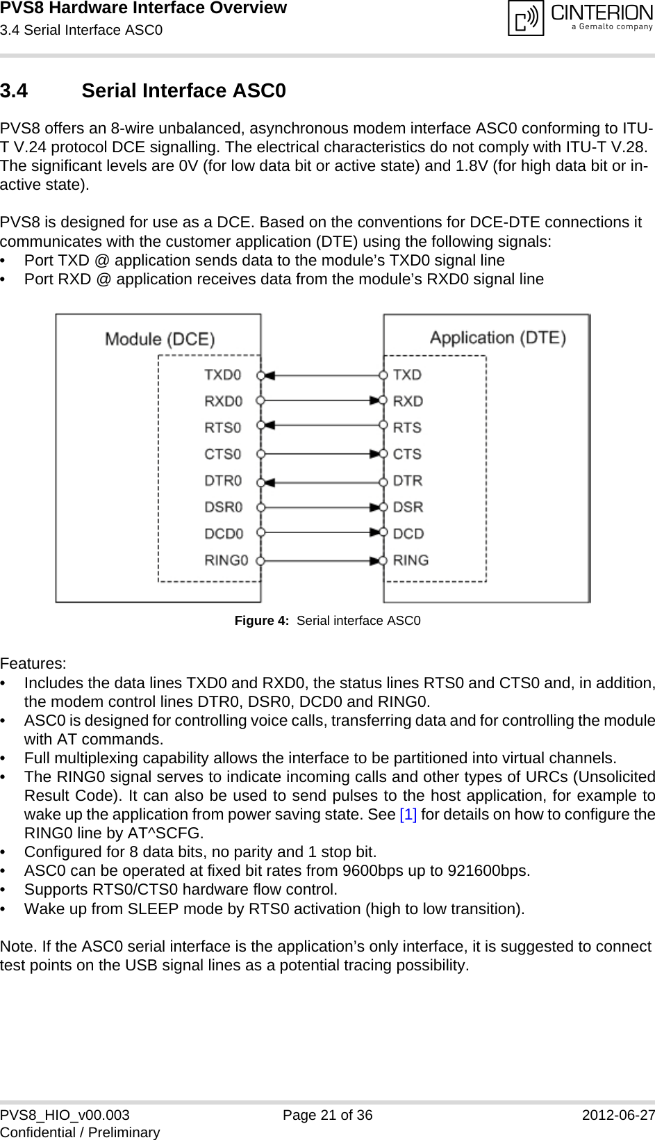 PVS8 Hardware Interface Overview3.4 Serial Interface ASC024PVS8_HIO_v00.003 Page 21 of 36 2012-06-27Confidential / Preliminary3.4 Serial Interface ASC0PVS8 offers an 8-wire unbalanced, asynchronous modem interface ASC0 conforming to ITU-T V.24 protocol DCE signalling. The electrical characteristics do not comply with ITU-T V.28. The significant levels are 0V (for low data bit or active state) and 1.8V (for high data bit or in-active state). PVS8 is designed for use as a DCE. Based on the conventions for DCE-DTE connections it communicates with the customer application (DTE) using the following signals:• Port TXD @ application sends data to the module’s TXD0 signal line• Port RXD @ application receives data from the module’s RXD0 signal lineFigure 4:  Serial interface ASC0Features:• Includes the data lines TXD0 and RXD0, the status lines RTS0 and CTS0 and, in addition,the modem control lines DTR0, DSR0, DCD0 and RING0.• ASC0 is designed for controlling voice calls, transferring data and for controlling the modulewith AT commands.• Full multiplexing capability allows the interface to be partitioned into virtual channels.• The RING0 signal serves to indicate incoming calls and other types of URCs (UnsolicitedResult Code). It can also be used to send pulses to the host application, for example towake up the application from power saving state. See [1] for details on how to configure theRING0 line by AT^SCFG.• Configured for 8 data bits, no parity and 1 stop bit. • ASC0 can be operated at fixed bit rates from 9600bps up to 921600bps.• Supports RTS0/CTS0 hardware flow control.• Wake up from SLEEP mode by RTS0 activation (high to low transition). Note. If the ASC0 serial interface is the application’s only interface, it is suggested to connect test points on the USB signal lines as a potential tracing possibility.