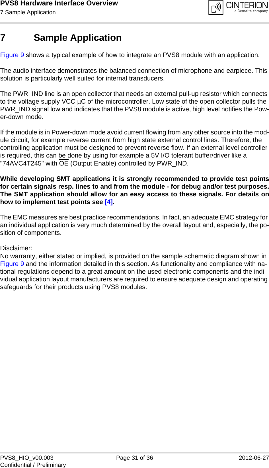 PVS8 Hardware Interface Overview7 Sample Application32PVS8_HIO_v00.003 Page 31 of 36 2012-06-27Confidential / Preliminary7 Sample ApplicationFigure 9 shows a typical example of how to integrate an PVS8 module with an application. The audio interface demonstrates the balanced connection of microphone and earpiece. This solution is particularly well suited for internal transducers.The PWR_IND line is an open collector that needs an external pull-up resistor which connects to the voltage supply VCC µC of the microcontroller. Low state of the open collector pulls the PWR_IND signal low and indicates that the PVS8 module is active, high level notifies the Pow-er-down mode. If the module is in Power-down mode avoid current flowing from any other source into the mod-ule circuit, for example reverse current from high state external control lines. Therefore, the controlling application must be designed to prevent reverse flow. If an external level controller is required, this can be done by using for example a 5V I/O tolerant buffer/driver like a &quot;74AVC4T245&quot; with OE (Output Enable) controlled by PWR_IND.While developing SMT applications it is strongly recommended to provide test pointsfor certain signals resp. lines to and from the module - for debug and/or test purposes.The SMT application should allow for an easy access to these signals. For details onhow to implement test points see [4].The EMC measures are best practice recommendations. In fact, an adequate EMC strategy for an individual application is very much determined by the overall layout and, especially, the po-sition of components. Disclaimer:No warranty, either stated or implied, is provided on the sample schematic diagram shown in Figure 9 and the information detailed in this section. As functionality and compliance with na-tional regulations depend to a great amount on the used electronic components and the indi-vidual application layout manufacturers are required to ensure adequate design and operating safeguards for their products using PVS8 modules.