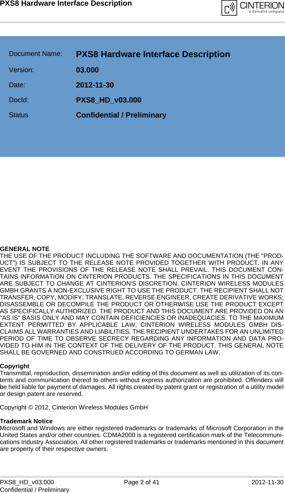 GENERAL NOTE THE USE OF THE PRODUCT INCLUDING THE SOFTWARE AND DOCUMENTATION (THE &quot;PROD-UCT&quot;) IS SUBJECT TO THE RELEASE NOTE PROVIDED TOGETHER WITH PRODUCT. IN ANYEVENT THE PROVISIONS OF THE RELEASE NOTE SHALL PREVAIL. THIS DOCUMENT CON-TAINS INFORMATION ON CINTERION PRODUCTS. THE SPECIFICATIONS IN THIS DOCUMENTARE SUBJECT TO CHANGE AT CINTERION&apos;S DISCRETION. CINTERION WIRELESS MODULESGMBH GRANTS A NON-EXCLUSIVE RIGHT TO USE THE PRODUCT. THE RECIPIENT SHALL NOTTRANSFER, COPY, MODIFY, TRANSLATE, REVERSE ENGINEER, CREATE DERIVATIVE WORKS;DISASSEMBLE OR DECOMPILE THE PRODUCT OR OTHERWISE USE THE PRODUCT EXCEPTAS SPECIFICALLY AUTHORIZED. THE PRODUCT AND THIS DOCUMENT ARE PROVIDED ON AN&quot;AS IS&quot; BASIS ONLY AND MAY CONTAIN DEFICIENCIES OR INADEQUACIES. TO THE MAXIMUMEXTENT PERMITTED BY APPLICABLE LAW, CINTERION WIRELESS MODULES GMBH DIS-CLAIMS ALL WARRANTIES AND LIABILITIES. THE RECIPIENT UNDERTAKES FOR AN UNLIMITEDPERIOD OF TIME TO OBSERVE SECRECY REGARDING ANY INFORMATION AND DATA PRO-VIDED TO HIM IN THE CONTEXT OF THE DELIVERY OF THE PRODUCT. THIS GENERAL NOTESHALL BE GOVERNED AND CONSTRUED ACCORDING TO GERMAN LAW.CopyrightTransmittal, reproduction, dissemination and/or editing of this document as well as utilization of its con-tents and communication thereof to others without express authorization are prohibited. Offenders willbe held liable for payment of damages. All rights created by patent grant or registration of a utility modelor design patent are reserved. Copyright © 2012, Cinterion Wireless Modules GmbH Trademark NoticeMicrosoft and Windows are either registered trademarks or trademarks of Microsoft Corporation in theUnited States and/or other countries. CDMA2000 is a registered certification mark of the Telecommuni-cations Industry Association. All other registered trademarks or trademarks mentioned in this documentare property of their respective owners.PXS8_HD_v03.000 Page 2 of 41 2012-11-30Confidential / PreliminaryPXS8 Hardware Interface Description2Document Name: PXS8 Hardware Interface Description Version: 03.000Date: 2012-11-30DocId: PXS8_HD_v03.000Status Confidential / Preliminary  