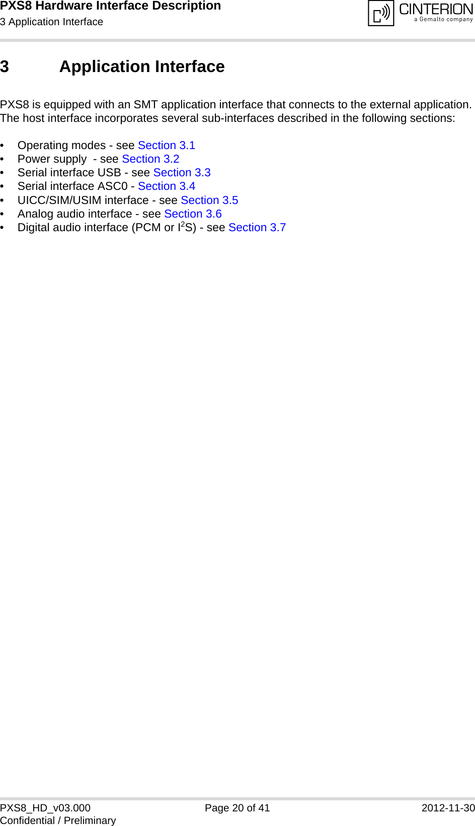 PXS8 Hardware Interface Description3 Application Interface29PXS8_HD_v03.000 Page 20 of 41 2012-11-30Confidential / Preliminary3 Application InterfacePXS8 is equipped with an SMT application interface that connects to the external application. The host interface incorporates several sub-interfaces described in the following sections:• Operating modes - see Section 3.1• Power supply  - see Section 3.2• Serial interface USB - see Section 3.3• Serial interface ASC0 - Section 3.4• UICC/SIM/USIM interface - see Section 3.5• Analog audio interface - see Section 3.6• Digital audio interface (PCM or I2S) - see Section 3.7 