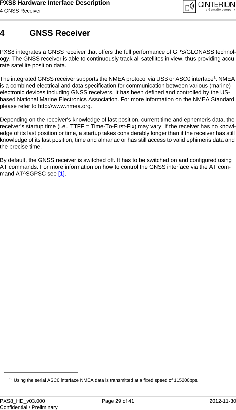 PXS8 Hardware Interface Description4 GNSS Receiver29PXS8_HD_v03.000 Page 29 of 41 2012-11-30Confidential / Preliminary4 GNSS ReceiverPXS8 integrates a GNSS receiver that offers the full performance of GPS/GLONASS technol-ogy. The GNSS receiver is able to continuously track all satellites in view, thus providing accu-rate satellite position data. The integrated GNSS receiver supports the NMEA protocol via USB or ASC0 interface1. NMEA is a combined electrical and data specification for communication between various (marine) electronic devices including GNSS receivers. It has been defined and controlled by the US-based National Marine Electronics Association. For more information on the NMEA Standard please refer to http://www.nmea.org.Depending on the receiver’s knowledge of last position, current time and ephemeris data, the receiver’s startup time (i.e., TTFF = Time-To-First-Fix) may vary: If the receiver has no knowl-edge of its last position or time, a startup takes considerably longer than if the receiver has still knowledge of its last position, time and almanac or has still access to valid ephimeris data and the precise time. By default, the GNSS receiver is switched off. It has to be switched on and configured using AT commands. For more information on how to control the GNSS interface via the AT com-mand AT^SGPSC see [1].1. Using the serial ASC0 interface NMEA data is transmitted at a fixed speed of 115200bps.