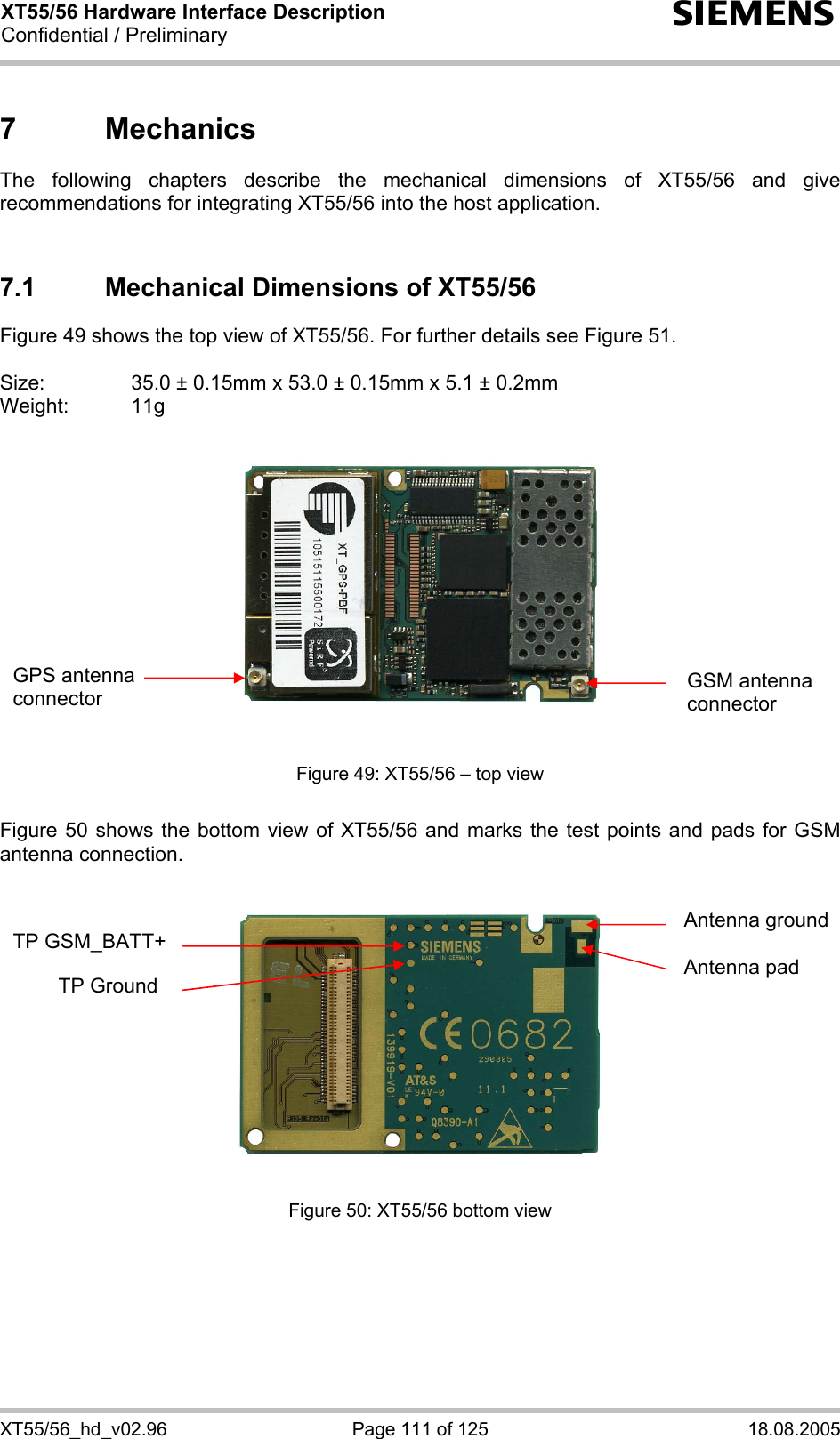XT55/56 Hardware Interface Description Confidential / Preliminary s XT55/56_hd_v02.96  Page 111 of 125  18.08.2005 7 Mechanics The following chapters describe the mechanical dimensions of XT55/56 and give recommendations for integrating XT55/56 into the host application.   7.1  Mechanical Dimensions of XT55/56 Figure 49 shows the top view of XT55/56. For further details see Figure 51.  Size:     35.0 ± 0.15mm x 53.0 ± 0.15mm x 5.1 ± 0.2mm Weight: 11g      Figure 49: XT55/56 – top view  Figure 50 shows the bottom view of XT55/56 and marks the test points and pads for GSM antenna connection.      Figure 50: XT55/56 bottom view  Antenna ground  Antenna pad TP GSM_BATT+          TP Ground GSM antenna connector GPS antenna connector 
