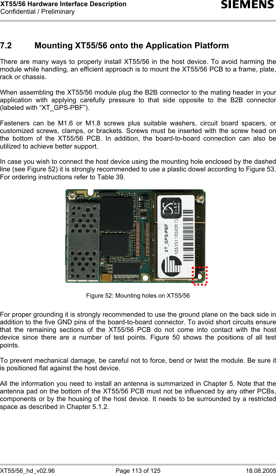 XT55/56 Hardware Interface Description Confidential / Preliminary s XT55/56_hd_v02.96  Page 113 of 125  18.08.2005 7.2  Mounting XT55/56 onto the Application Platform  There are many ways to properly install XT55/56 in the host device. To avoid harming the module while handling, an efficient approach is to mount the XT55/56 PCB to a frame, plate, rack or chassis.   When assembling the XT55/56 module plug the B2B connector to the mating header in your application with applying carefully pressure to that side opposite to the B2B connector (labeled with “XT_GPS-PBF”).  Fasteners can be M1.6 or M1.8 screws plus suitable washers, circuit board spacers, or customized screws, clamps, or brackets. Screws must be inserted with the screw head on the bottom of the XT55/56 PCB. In addition, the board-to-board connection can also be utilized to achieve better support.  In case you wish to connect the host device using the mounting hole enclosed by the dashed line (see Figure 52) it is strongly recommended to use a plastic dowel according to Figure 53. For ordering instructions refer to Table 39.               Figure 52: Mounting holes on XT55/56  For proper grounding it is strongly recommended to use the ground plane on the back side in addition to the five GND pins of the board-to-board connector. To avoid short circuits ensure that the remaining sections of the XT55/56 PCB do not come into contact with the host device since there are a number of test points. Figure 50 shows the positions of all test points.  To prevent mechanical damage, be careful not to force, bend or twist the module. Be sure it is positioned flat against the host device.  All the information you need to install an antenna is summarized in Chapter 5. Note that the antenna pad on the bottom of the XT55/56 PCB must not be influenced by any other PCBs, components or by the housing of the host device. It needs to be surrounded by a restricted space as described in Chapter 5.1.2.      
