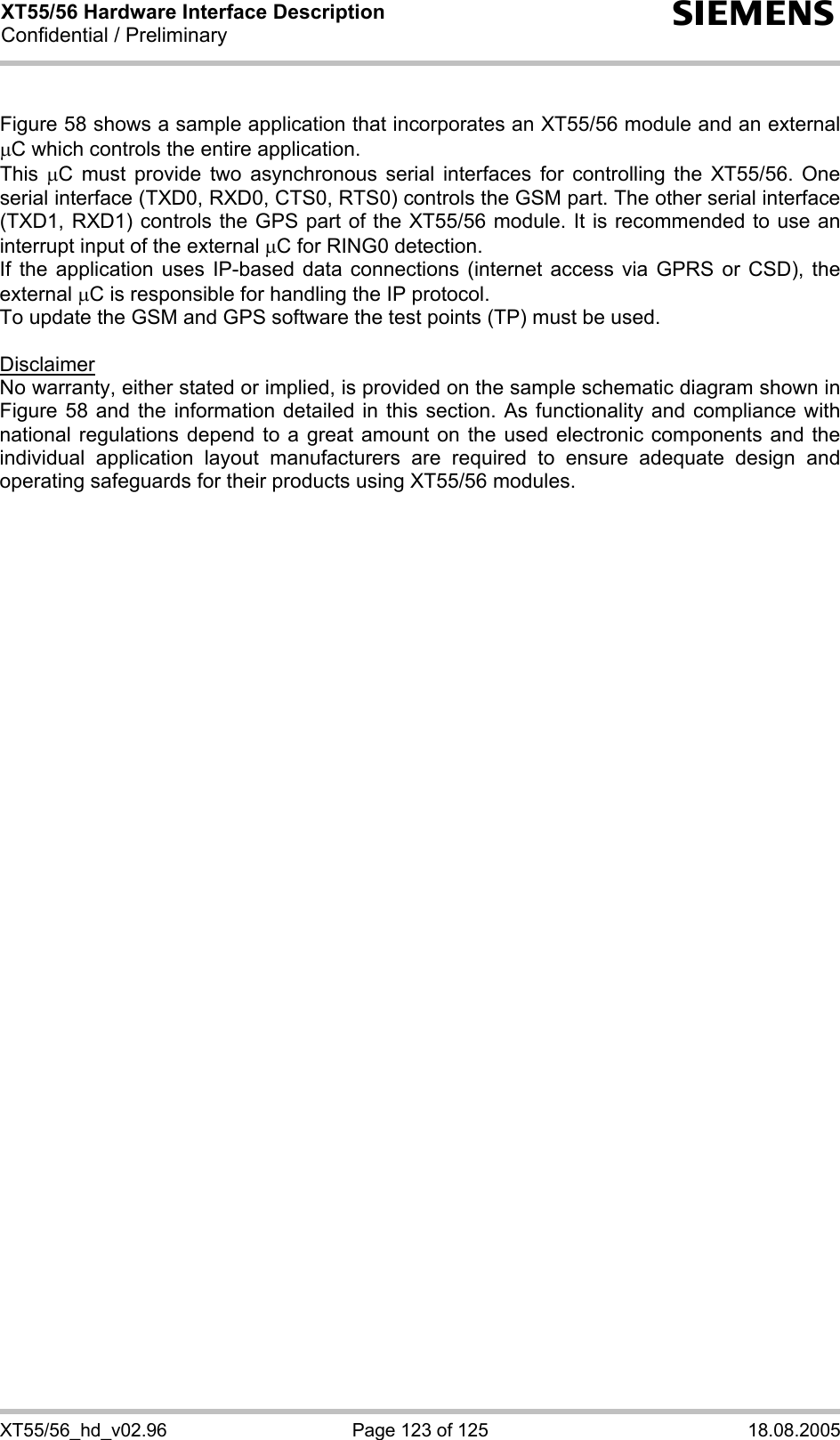 XT55/56 Hardware Interface Description Confidential / Preliminary s XT55/56_hd_v02.96  Page 123 of 125  18.08.2005  Figure 58 shows a sample application that incorporates an XT55/56 module and an external µC which controls the entire application. This  µC must provide two asynchronous serial interfaces for controlling the XT55/56. One serial interface (TXD0, RXD0, CTS0, RTS0) controls the GSM part. The other serial interface (TXD1, RXD1) controls the GPS part of the XT55/56 module. It is recommended to use an interrupt input of the external µC for RING0 detection. If the application uses IP-based data connections (internet access via GPRS or CSD), the external µC is responsible for handling the IP protocol. To update the GSM and GPS software the test points (TP) must be used.   Disclaimer No warranty, either stated or implied, is provided on the sample schematic diagram shown in Figure 58 and the information detailed in this section. As functionality and compliance with national regulations depend to a great amount on the used electronic components and the individual application layout manufacturers are required to ensure adequate design and operating safeguards for their products using XT55/56 modules.  