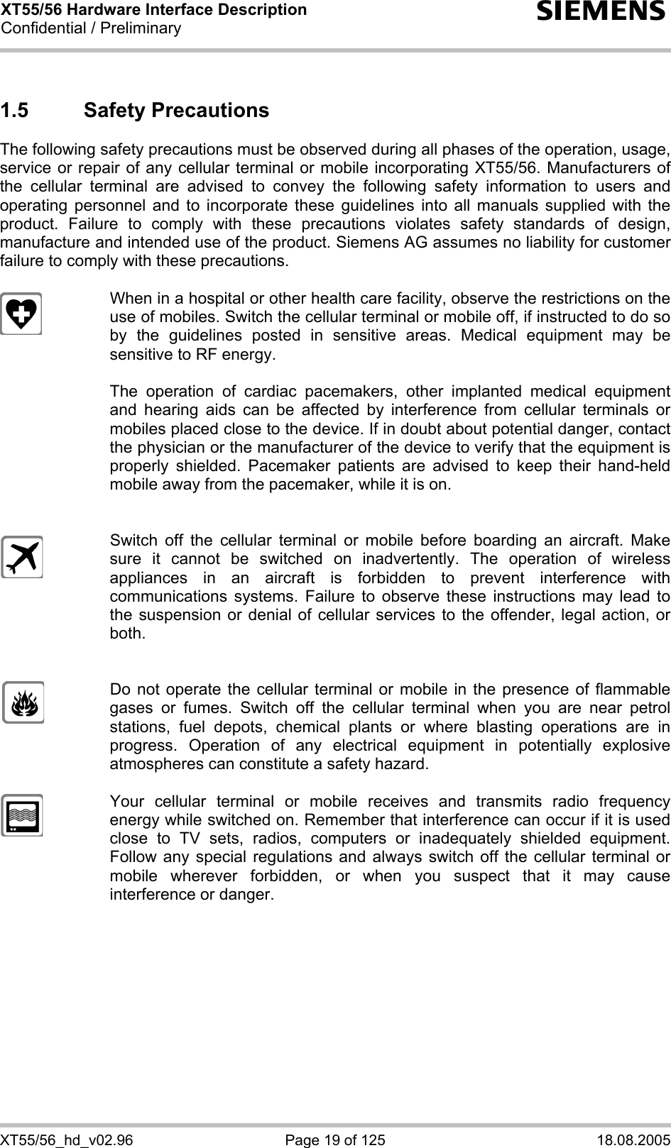XT55/56 Hardware Interface Description Confidential / Preliminary s XT55/56_hd_v02.96  Page 19 of 125  18.08.2005 1.5 Safety Precautions The following safety precautions must be observed during all phases of the operation, usage, service or repair of any cellular terminal or mobile incorporating XT55/56. Manufacturers of the cellular terminal are advised to convey the following safety information to users and operating personnel and to incorporate these guidelines into all manuals supplied with the product. Failure to comply with these precautions violates safety standards of design, manufacture and intended use of the product. Siemens AG assumes no liability for customer failure to comply with these precautions.    When in a hospital or other health care facility, observe the restrictions on the use of mobiles. Switch the cellular terminal or mobile off, if instructed to do so by the guidelines posted in sensitive areas. Medical equipment may be sensitive to RF energy.   The operation of cardiac pacemakers, other implanted medical equipment and hearing aids can be affected by interference from cellular terminals or mobiles placed close to the device. If in doubt about potential danger, contact the physician or the manufacturer of the device to verify that the equipment is properly shielded. Pacemaker patients are advised to keep their hand-held mobile away from the pacemaker, while it is on.      Switch off the cellular terminal or mobile before boarding an aircraft. Make sure it cannot be switched on inadvertently. The operation of wireless appliances in an aircraft is forbidden to prevent interference with communications systems. Failure to observe these instructions may lead to the suspension or denial of cellular services to the offender, legal action, or both.     Do not operate the cellular terminal or mobile in the presence of flammable gases or fumes. Switch off the cellular terminal when you are near petrol stations, fuel depots, chemical plants or where blasting operations are in progress. Operation of any electrical equipment in potentially explosive atmospheres can constitute a safety hazard.    Your cellular terminal or mobile receives and transmits radio frequency energy while switched on. Remember that interference can occur if it is used close to TV sets, radios, computers or inadequately shielded equipment. Follow any special regulations and always switch off the cellular terminal or mobile wherever forbidden, or when you suspect that it may cause interference or danger.  