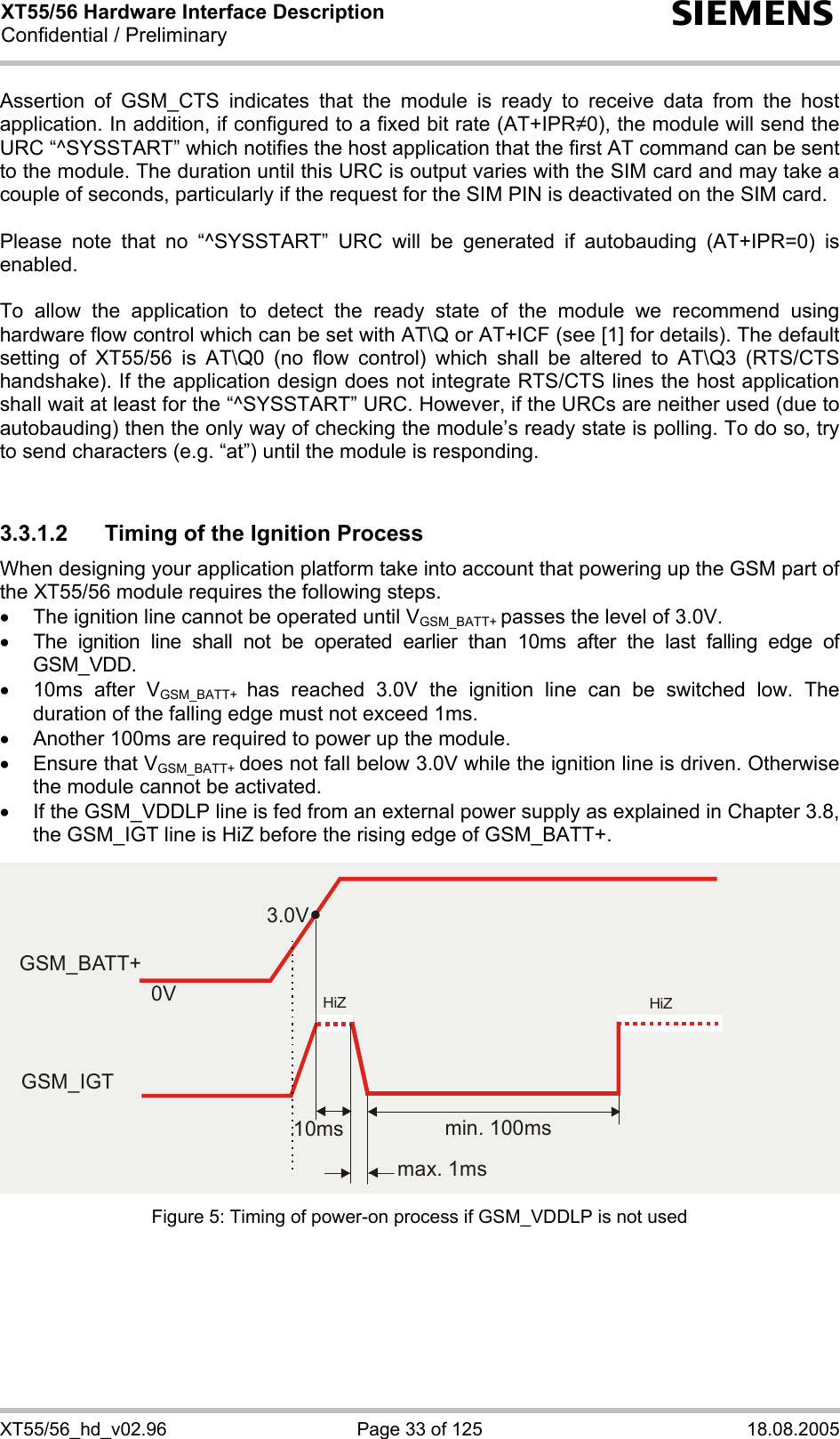 XT55/56 Hardware Interface Description Confidential / Preliminary s XT55/56_hd_v02.96  Page 33 of 125  18.08.2005 Assertion of GSM_CTS indicates that the module is ready to receive data from the host application. In addition, if configured to a fixed bit rate (AT+IPR0), the module will send the URC “^SYSSTART” which notifies the host application that the first AT command can be sent to the module. The duration until this URC is output varies with the SIM card and may take a couple of seconds, particularly if the request for the SIM PIN is deactivated on the SIM card.   Please note that no “^SYSSTART” URC will be generated if autobauding (AT+IPR=0) is enabled.   To allow the application to detect the ready state of the module we recommend using hardware flow control which can be set with AT\Q or AT+ICF (see [1] for details). The default setting of XT55/56 is AT\Q0 (no flow control) which shall be altered to AT\Q3 (RTS/CTS handshake). If the application design does not integrate RTS/CTS lines the host application shall wait at least for the “^SYSSTART” URC. However, if the URCs are neither used (due to autobauding) then the only way of checking the module’s ready state is polling. To do so, try to send characters (e.g. “at”) until the module is responding.  3.3.1.2 Timing of the Ignition Process When designing your application platform take into account that powering up the GSM part of the XT55/56 module requires the following steps. •  The ignition line cannot be operated until VGSM_BATT+ passes the level of 3.0V. •  The ignition line shall not be operated earlier than 10ms after the last falling edge of GSM_VDD. •  10ms after VGSM_BATT+  has reached 3.0V the ignition line can be switched low. The duration of the falling edge must not exceed 1ms. •  Another 100ms are required to power up the module.  •  Ensure that VGSM_BATT+ does not fall below 3.0V while the ignition line is driven. Otherwise the module cannot be activated.  •  If the GSM_VDDLP line is fed from an external power supply as explained in Chapter 3.8, the GSM_IGT line is HiZ before the rising edge of GSM_BATT+. Figure 5: Timing of power-on process if GSM_VDDLP is not used  3.0V0VGSM_BATT+min. 100msmax. 1ms10msGSM_IGTHiZHiZ