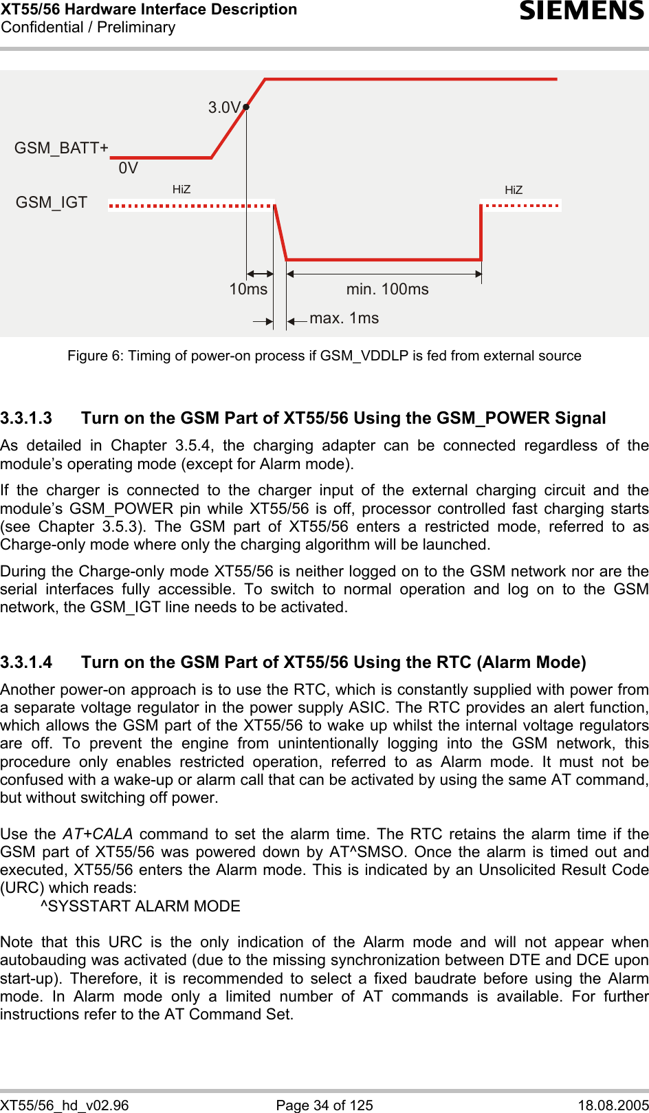 XT55/56 Hardware Interface Description Confidential / Preliminary s XT55/56_hd_v02.96  Page 34 of 125  18.08.2005 Figure 6: Timing of power-on process if GSM_VDDLP is fed from external source  3.3.1.3  Turn on the GSM Part of XT55/56 Using the GSM_POWER Signal As detailed in Chapter 3.5.4, the charging adapter can be connected regardless of the module’s operating mode (except for Alarm mode).  If the charger is connected to the charger input of the external charging circuit and the module’s GSM_POWER pin while XT55/56 is off, processor controlled fast charging starts (see Chapter 3.5.3). The GSM part of XT55/56 enters a restricted mode, referred to as Charge-only mode where only the charging algorithm will be launched. During the Charge-only mode XT55/56 is neither logged on to the GSM network nor are the serial interfaces fully accessible. To switch to normal operation and log on to the GSM network, the GSM_IGT line needs to be activated.  3.3.1.4  Turn on the GSM Part of XT55/56 Using the RTC (Alarm Mode) Another power-on approach is to use the RTC, which is constantly supplied with power from a separate voltage regulator in the power supply ASIC. The RTC provides an alert function, which allows the GSM part of the XT55/56 to wake up whilst the internal voltage regulators are off. To prevent the engine from unintentionally logging into the GSM network, this procedure only enables restricted operation, referred to as Alarm mode. It must not be confused with a wake-up or alarm call that can be activated by using the same AT command, but without switching off power.  Use the AT+CALA command to set the alarm time. The RTC retains the alarm time if the GSM part of XT55/56 was powered down by AT^SMSO. Once the alarm is timed out and executed, XT55/56 enters the Alarm mode. This is indicated by an Unsolicited Result Code (URC) which reads:   ^SYSSTART ALARM MODE    Note that this URC is the only indication of the Alarm mode and will not appear when autobauding was activated (due to the missing synchronization between DTE and DCE upon start-up). Therefore, it is recommended to select a fixed baudrate before using the Alarm mode. In Alarm mode only a limited number of AT commands is available. For further instructions refer to the AT Command Set.  3.0V0Vmin. 100msmax. 1ms10msHiZHiZGSM_BATT+GSM_IGT