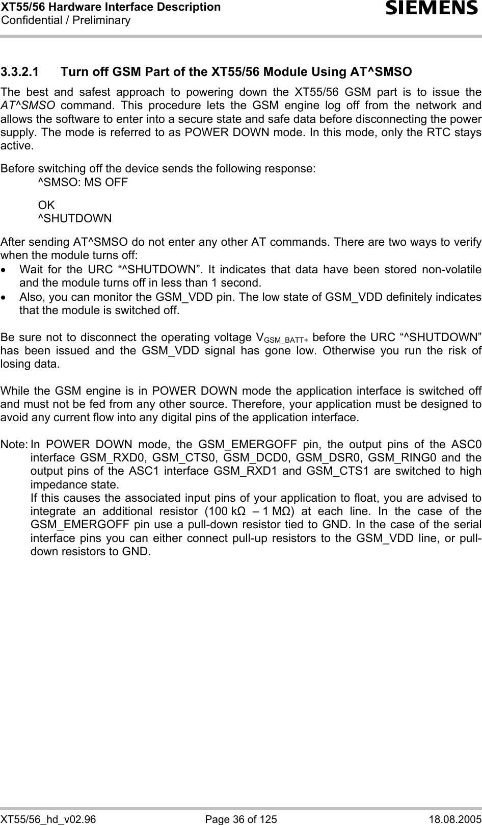 XT55/56 Hardware Interface Description Confidential / Preliminary s XT55/56_hd_v02.96  Page 36 of 125  18.08.2005 3.3.2.1  Turn off GSM Part of the XT55/56 Module Using AT^SMSO The best and safest approach to powering down the XT55/56 GSM part is to issue the AT^SMSO command. This procedure lets the GSM engine log off from the network and allows the software to enter into a secure state and safe data before disconnecting the power supply. The mode is referred to as POWER DOWN mode. In this mode, only the RTC stays active.  Before switching off the device sends the following response:    ^SMSO: MS OFF    OK   ^SHUTDOWN  After sending AT^SMSO do not enter any other AT commands. There are two ways to verify when the module turns off:  •  Wait for the URC “^SHUTDOWN”. It indicates that data have been stored non-volatile and the module turns off in less than 1 second. •  Also, you can monitor the GSM_VDD pin. The low state of GSM_VDD definitely indicates that the module is switched off.  Be sure not to disconnect the operating voltage VGSM_BATT+ before the URC “^SHUTDOWN” has been issued and the GSM_VDD signal has gone low. Otherwise you run the risk of losing data.   While the GSM engine is in POWER DOWN mode the application interface is switched off and must not be fed from any other source. Therefore, your application must be designed to avoid any current flow into any digital pins of the application interface.   Note: In POWER DOWN mode, the GSM_EMERGOFF pin, the output pins of the ASC0 interface GSM_RXD0, GSM_CTS0, GSM_DCD0, GSM_DSR0, GSM_RING0 and the output pins of the ASC1 interface GSM_RXD1 and GSM_CTS1 are switched to high impedance state.    If this causes the associated input pins of your application to float, you are advised to integrate an additional resistor (100 k  – 1 M) at each line. In the case of the GSM_EMERGOFF pin use a pull-down resistor tied to GND. In the case of the serial interface pins you can either connect pull-up resistors to the GSM_VDD line, or pull-down resistors to GND. 