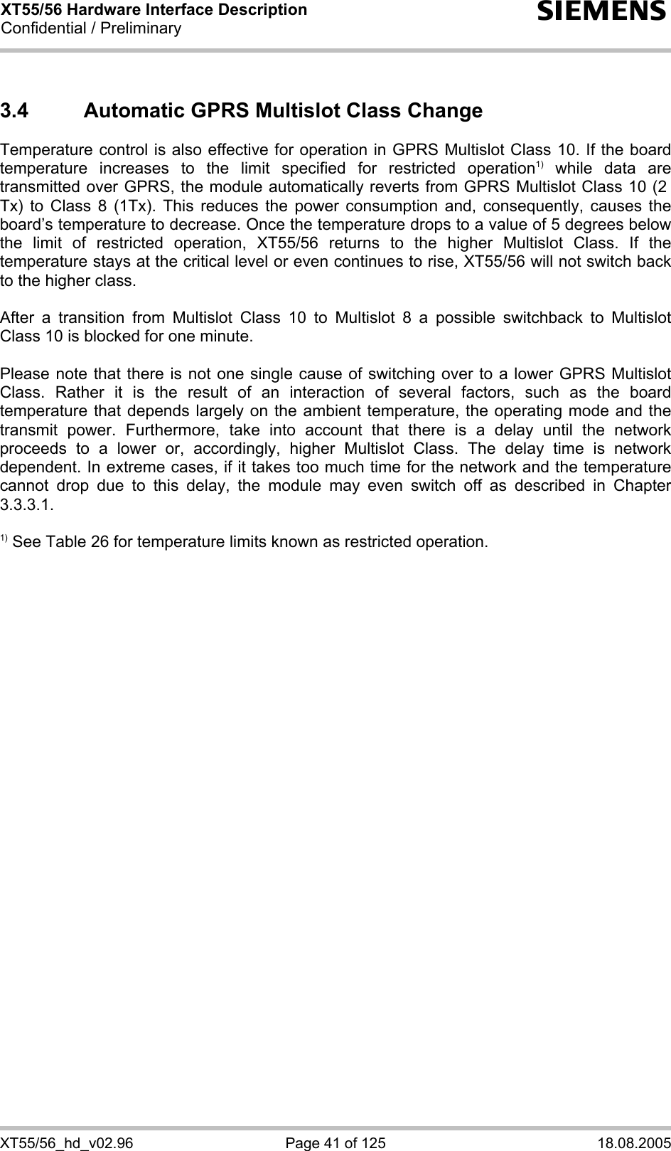XT55/56 Hardware Interface Description Confidential / Preliminary s XT55/56_hd_v02.96  Page 41 of 125  18.08.2005 3.4  Automatic GPRS Multislot Class Change Temperature control is also effective for operation in GPRS Multislot Class 10. If the board temperature increases to the limit specified for restricted operation1) while data are transmitted over GPRS, the module automatically reverts from GPRS Multislot Class 10 (2  Tx) to Class 8 (1Tx). This reduces the power consumption and, consequently, causes the board’s temperature to decrease. Once the temperature drops to a value of 5 degrees below the limit of restricted operation, XT55/56 returns to the higher Multislot Class. If the temperature stays at the critical level or even continues to rise, XT55/56 will not switch back to the higher class.   After a transition from Multislot Class 10 to Multislot 8 a possible switchback to Multislot Class 10 is blocked for one minute.  Please note that there is not one single cause of switching over to a lower GPRS Multislot Class. Rather it is the result of an interaction of several factors, such as the board temperature that depends largely on the ambient temperature, the operating mode and the transmit power. Furthermore, take into account that there is a delay until the network proceeds to a lower or, accordingly, higher Multislot Class. The delay time is network dependent. In extreme cases, if it takes too much time for the network and the temperature cannot drop due to this delay, the module may even switch off as described in Chapter 3.3.3.1.  1) See Table 26 for temperature limits known as restricted operation.  