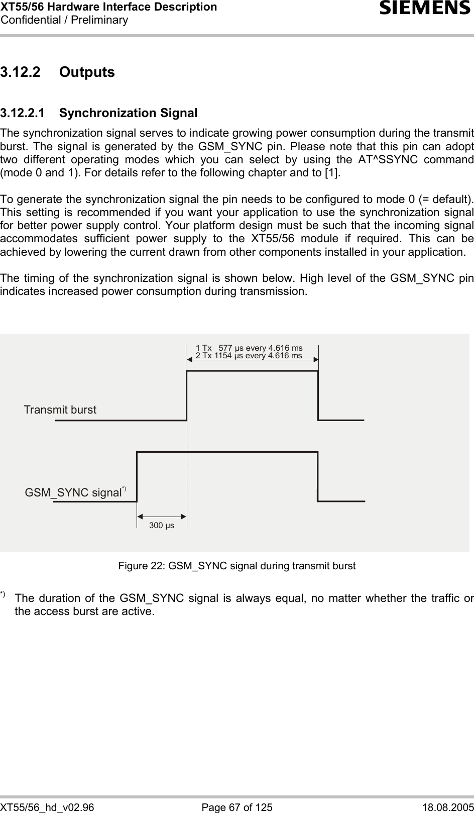 XT55/56 Hardware Interface Description Confidential / Preliminary s XT55/56_hd_v02.96  Page 67 of 125  18.08.2005 3.12.2 Outputs 3.12.2.1 Synchronization Signal The synchronization signal serves to indicate growing power consumption during the transmit burst. The signal is generated by the GSM_SYNC pin. Please note that this pin can adopt two different operating modes which you can select by using the AT^SSYNC command (mode 0 and 1). For details refer to the following chapter and to [1].  To generate the synchronization signal the pin needs to be configured to mode 0 (= default). This setting is recommended if you want your application to use the synchronization signal for better power supply control. Your platform design must be such that the incoming signal accommodates sufficient power supply to the XT55/56 module if required. This can be achieved by lowering the current drawn from other components installed in your application.   The timing of the synchronization signal is shown below. High level of the GSM_SYNC pin indicates increased power consumption during transmission.   Figure 22: GSM_SYNC signal during transmit burst  *)  The duration of the GSM_SYNC signal is always equal, no matter whether the traffic or the access burst are active.  Transmit burst1 Tx   577 µs every 4.616 ms2 Tx 1154 µs every 4.616 ms300 µsGSM_SYNC signal*)