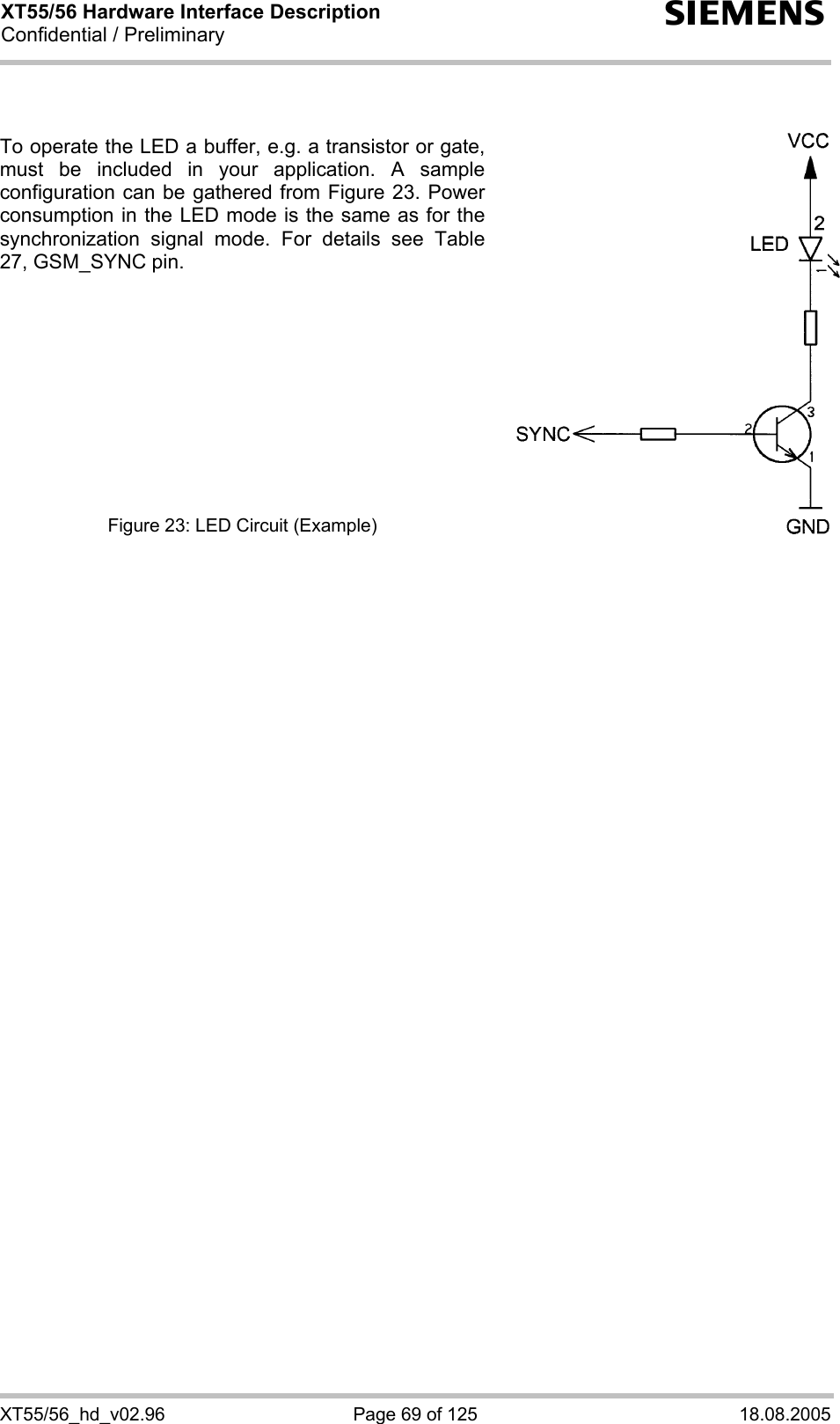 XT55/56 Hardware Interface Description Confidential / Preliminary s XT55/56_hd_v02.96  Page 69 of 125  18.08.2005   To operate the LED a buffer, e.g. a transistor or gate, must be included in your application. A sample configuration can be gathered from Figure 23. Power consumption in the LED mode is the same as for the synchronization signal mode. For details see Table 27, GSM_SYNC pin.           Figure 23: LED Circuit (Example)  