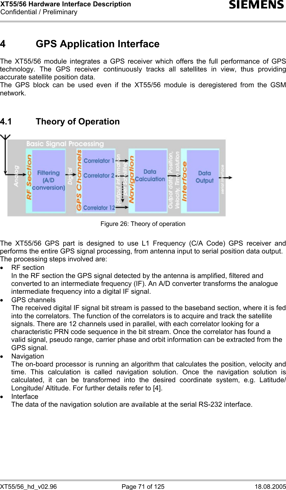 XT55/56 Hardware Interface Description Confidential / Preliminary s XT55/56_hd_v02.96  Page 71 of 125  18.08.2005 4  GPS Application Interface The XT55/56 module integrates a GPS receiver which offers the full performance of GPS technology. The GPS receiver continuously tracks all satellites in view, thus providing accurate satellite position data. The GPS block can be used even if the XT55/56 module is deregistered from the GSM network.  4.1  Theory of Operation  Figure 26: Theory of operation  The XT55/56 GPS part is designed to use L1 Frequency (C/A Code) GPS receiver and performs the entire GPS signal processing, from antenna input to serial position data output. The processing steps involved are: • RF section In the RF section the GPS signal detected by the antenna is amplified, filtered and converted to an intermediate frequency (IF). An A/D converter transforms the analogue intermediate frequency into a digital IF signal. • GPS channels The received digital IF signal bit stream is passed to the baseband section, where it is fed into the correlators. The function of the correlators is to acquire and track the satellite signals. There are 12 channels used in parallel, with each correlator looking for a characteristic PRN code sequence in the bit stream. Once the correlator has found a valid signal, pseudo range, carrier phase and orbit information can be extracted from the GPS signal. • Navigation The on-board processor is running an algorithm that calculates the position, velocity and time. This calculation is called navigation solution. Once the navigation solution is calculated, it can be transformed into the desired coordinate system, e.g. Latitude/ Longitude/ Altitude. For further details refer to [4]. • Interface The data of the navigation solution are available at the serial RS-232 interface.  