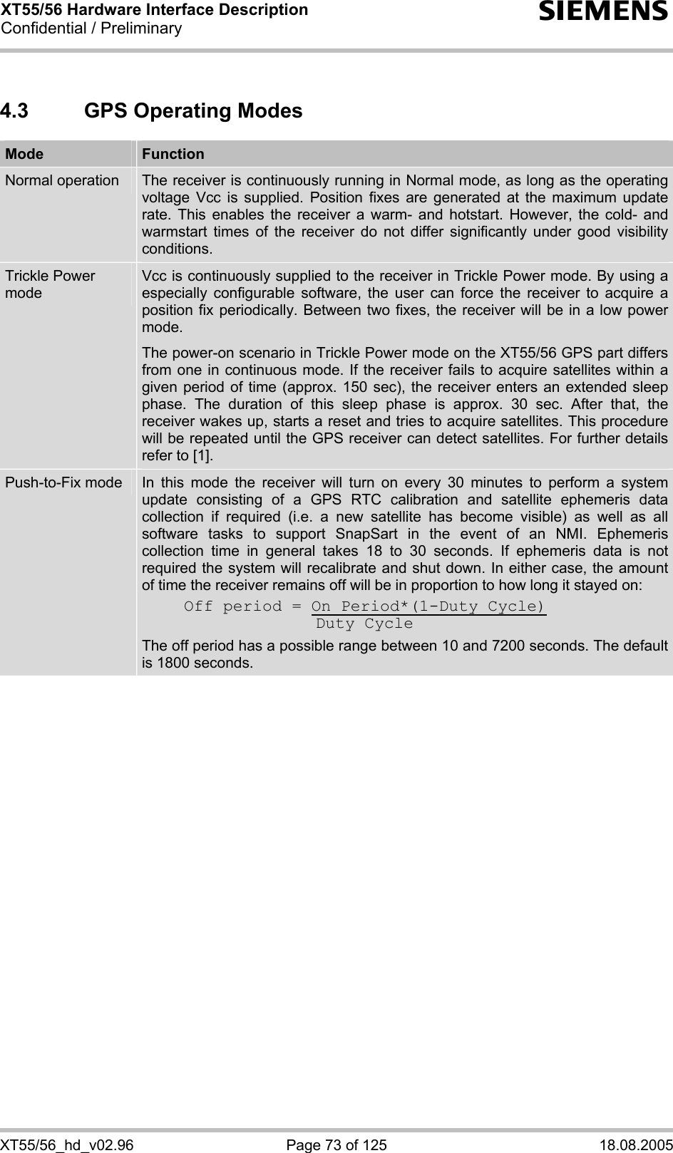 XT55/56 Hardware Interface Description Confidential / Preliminary s XT55/56_hd_v02.96  Page 73 of 125  18.08.2005 4.3  GPS Operating Modes Mode  Function Normal operation  The receiver is continuously running in Normal mode, as long as the operating voltage Vcc is supplied. Position fixes are generated at the maximum update rate. This enables the receiver a warm- and hotstart. However, the cold- and warmstart times of the receiver do not differ significantly under good visibility conditions.  Trickle Power mode Vcc is continuously supplied to the receiver in Trickle Power mode. By using a especially configurable software, the user can force the receiver to acquire a position fix periodically. Between two fixes, the receiver will be in a low power mode.  The power-on scenario in Trickle Power mode on the XT55/56 GPS part differs from one in continuous mode. If the receiver fails to acquire satellites within a given period of time (approx. 150 sec), the receiver enters an extended sleep phase. The duration of this sleep phase is approx. 30 sec. After that, the receiver wakes up, starts a reset and tries to acquire satellites. This procedure will be repeated until the GPS receiver can detect satellites. For further details refer to [1]. Push-to-Fix mode  In this mode the receiver will turn on every 30 minutes to perform a system update consisting of a GPS RTC calibration and satellite ephemeris data collection if required (i.e. a new satellite has become visible) as well as all software tasks to support SnapSart in the event of an NMI. Ephemeris collection time in general takes 18 to 30 seconds. If ephemeris data is not required the system will recalibrate and shut down. In either case, the amount of time the receiver remains off will be in proportion to how long it stayed on:  Off period = On Period*(1-Duty Cycle)    Duty Cycle The off period has a possible range between 10 and 7200 seconds. The default is 1800 seconds.   