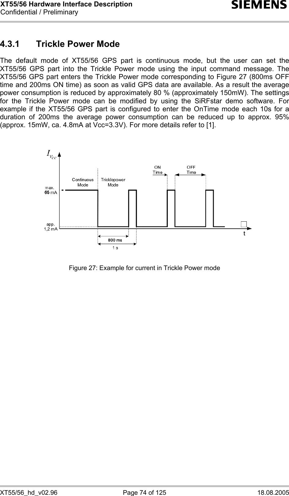 XT55/56 Hardware Interface Description Confidential / Preliminary s XT55/56_hd_v02.96  Page 74 of 125  18.08.2005 4.3.1  Trickle Power Mode The default mode of XT55/56 GPS part is continuous mode, but the user can set the XT55/56 GPS part into the Trickle Power mode using the input command message. The XT55/56 GPS part enters the Trickle Power mode corresponding to Figure 27 (800ms OFF time and 200ms ON time) as soon as valid GPS data are available. As a result the average power consumption is reduced by approximately 80 % (approximately 150mW). The settings for the Trickle Power mode can be modified by using the SiRFstar demo software. For example if the XT55/56 GPS part is configured to enter the OnTime mode each 10s for a duration of 200ms the average power consumption can be reduced up to approx. 95% (approx. 15mW, ca. 4.8mA at Vcc=3.3V). For more details refer to [1].      Figure 27: Example for current in Trickle Power mode   