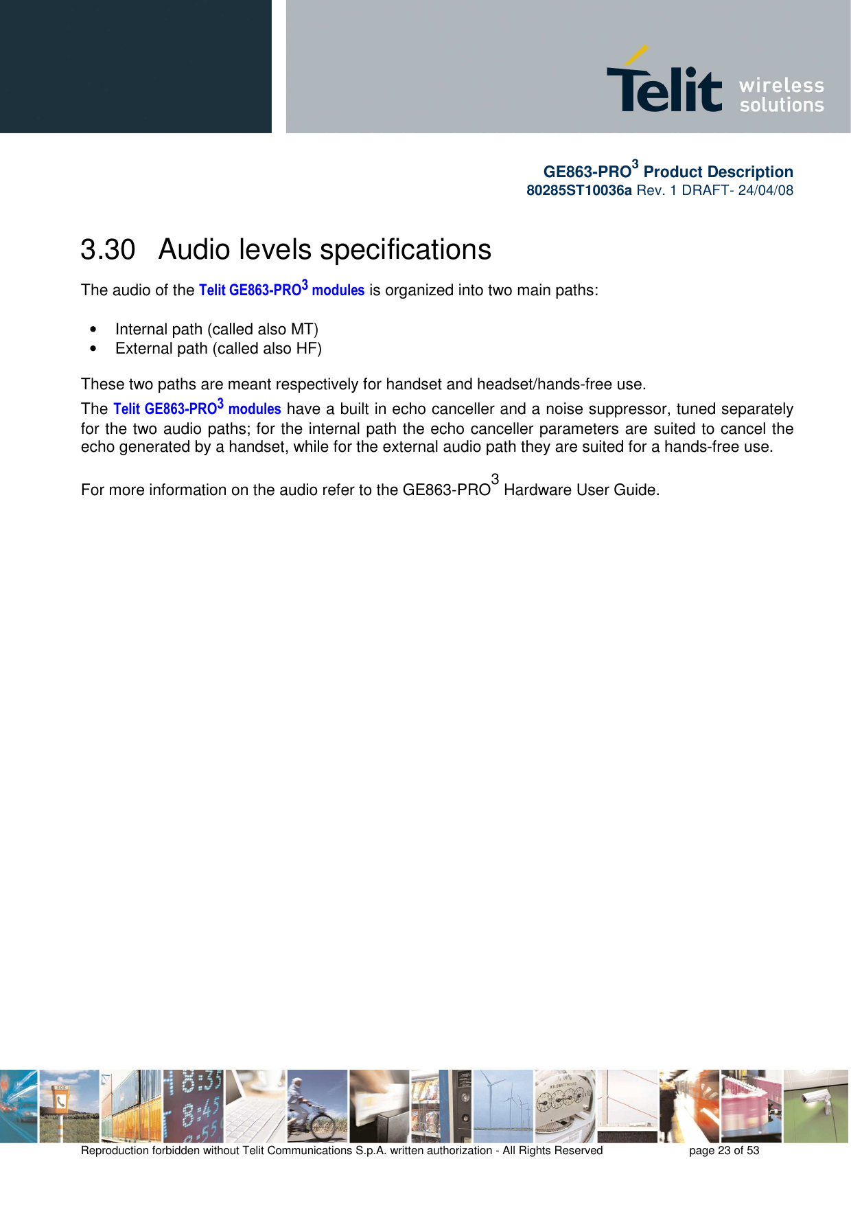       GE863-PRO3 Product Description 80285ST10036a Rev. 1 DRAFT- 24/04/08    Reproduction forbidden without Telit Communications S.p.A. written authorization - All Rights Reserved    page 23 of 53  3.30   Audio levels specifications The audio of the Telit GE863-PRO3 modules is organized into two main paths:   •  Internal path (called also MT) •  External path (called also HF)  These two paths are meant respectively for handset and headset/hands-free use. The Telit GE863-PRO3 modules have a built in echo canceller and a noise suppressor, tuned separately for the two audio paths; for the internal path the echo canceller parameters are suited to cancel the echo generated by a handset, while for the external audio path they are suited for a hands-free use.  For more information on the audio refer to the GE863-PRO3 Hardware User Guide. 