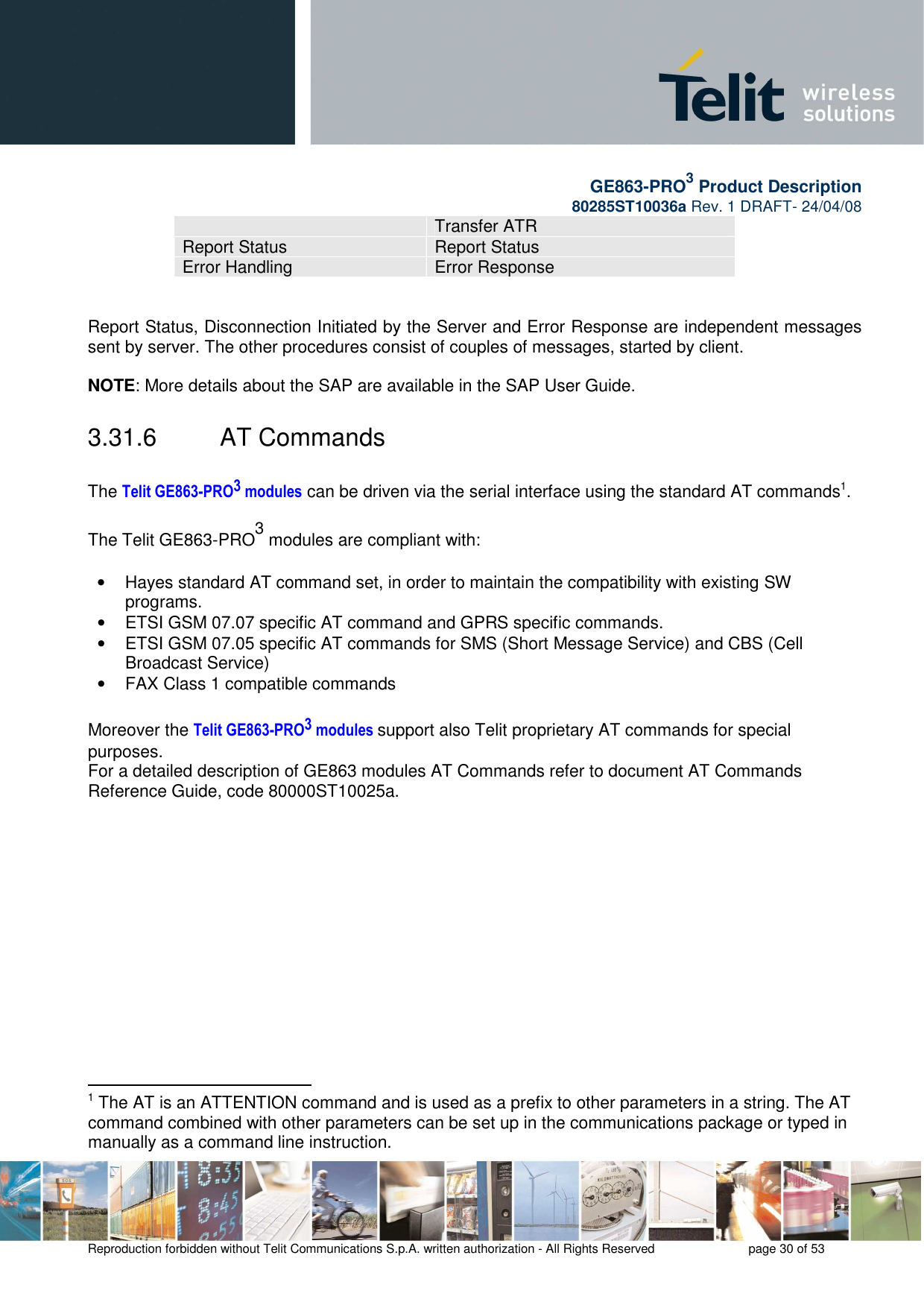       GE863-PRO3 Product Description 80285ST10036a Rev. 1 DRAFT- 24/04/08    Reproduction forbidden without Telit Communications S.p.A. written authorization - All Rights Reserved    page 30 of 53  Transfer ATR Report Status  Report Status Error Handling  Error Response   Report Status, Disconnection Initiated by the Server and Error Response are independent messages sent by server. The other procedures consist of couples of messages, started by client.  NOTE: More details about the SAP are available in the SAP User Guide.  3.31.6  AT Commands  The Telit GE863-PRO3 modules can be driven via the serial interface using the standard AT commands1.   The Telit GE863-PRO3 modules are compliant with:  •  Hayes standard AT command set, in order to maintain the compatibility with existing SW programs.  •  ETSI GSM 07.07 specific AT command and GPRS specific commands. •  ETSI GSM 07.05 specific AT commands for SMS (Short Message Service) and CBS (Cell Broadcast Service) •  FAX Class 1 compatible commands   Moreover the Telit GE863-PRO3 modules support also Telit proprietary AT commands for special purposes. For a detailed description of GE863 modules AT Commands refer to document AT Commands Reference Guide, code 80000ST10025a.                                                 1 The AT is an ATTENTION command and is used as a prefix to other parameters in a string. The AT command combined with other parameters can be set up in the communications package or typed in manually as a command line instruction. 