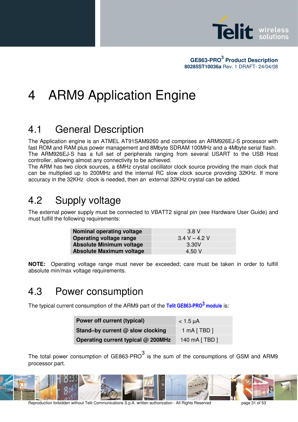       GE863-PRO3 Product Description 80285ST10036a Rev. 1 DRAFT- 24/04/08    Reproduction forbidden without Telit Communications S.p.A. written authorization - All Rights Reserved    page 31 of 53  4  ARM9 Application Engine 4.1   General Description The Application engine is an ATMEL AT91SAM9260 and comprises an ARM926EJ-S processor with fast ROM and RAM plus power management and 8Mbyte SDRAM 100MHz and a 4Mbyte serial flash. The  ARM926EJ-S  has  a  full  set  of  peripherals  ranging  from  several  USART  to  the  USB  Host controller, allowing almost any connectivity to be achieved. The ARM has two clock sources, a 6MHz crystal oscillator clock source providing the main clock that can  be  multiplied  up  to  200MHz  and  the  internal  RC  slow  clock  source  providing  32KHz.  If  more accuracy in the 32KHz  clock is needed, then an  external 32KHz crystal can be added. 4.2   Supply voltage The external power supply must be connected to VBATT2 signal pin (see Hardware User Guide) and must fulfill the following requirements:   Nominal operating voltage  3.8 V Operating voltage range  3.4 V – 4.2 V Absolute Minimum voltage  3.30V Absolute Maximum voltage  4.50 V  NOTE:    Operating  voltage  range  must  never  be  exceeded;  care  must  be  taken  in  order  to  fulfill absolute min/max voltage requirements. 4.3   Power consumption The typical current consumption of the ARM9 part of the Telit GE863-PRO3 module is:  Power off current (typical)  &lt; 1.5 µA Stand–by current @ slow clocking    1 mA [ TBD ] Operating current typical @ 200MHz   140 mA [ TBD ]  The total  power consumption of  GE863-PRO3 is the  sum of the  consumptions of GSM and ARM9 processor part.  