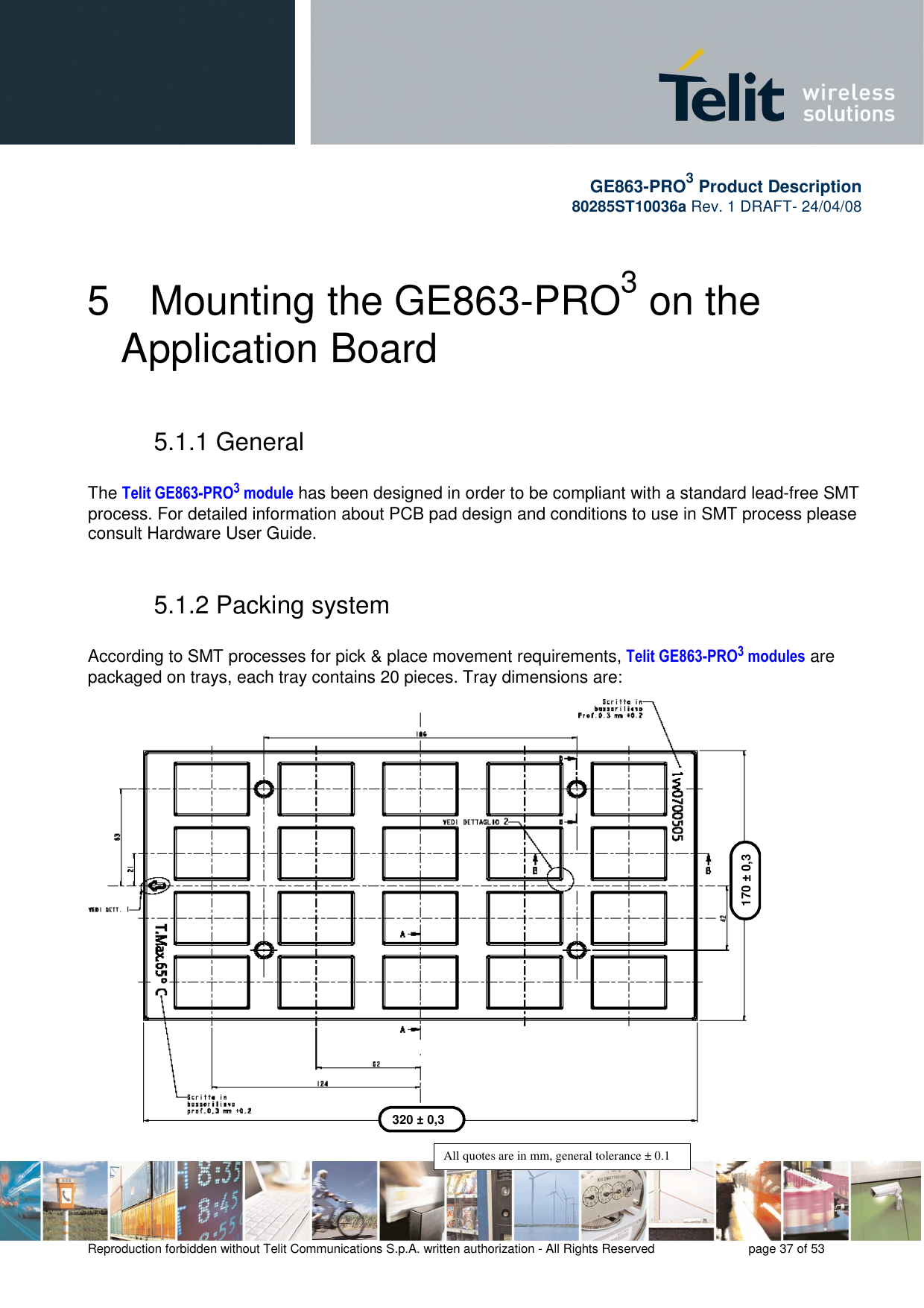       GE863-PRO3 Product Description 80285ST10036a Rev. 1 DRAFT- 24/04/08    Reproduction forbidden without Telit Communications S.p.A. written authorization - All Rights Reserved    page 37 of 53  5  Mounting the GE863-PRO3 on the Application Board 5.1.1 General  The Telit GE863-PRO3 module has been designed in order to be compliant with a standard lead-free SMT process. For detailed information about PCB pad design and conditions to use in SMT process please consult Hardware User Guide.  5.1.2 Packing system   According to SMT processes for pick &amp; place movement requirements, Telit GE863-PRO3 modules are packaged on trays, each tray contains 20 pieces. Tray dimensions are:                         320 ± 0,3 170 ± 0,3 All quotes are in mm, general tolerance ± 0.1 