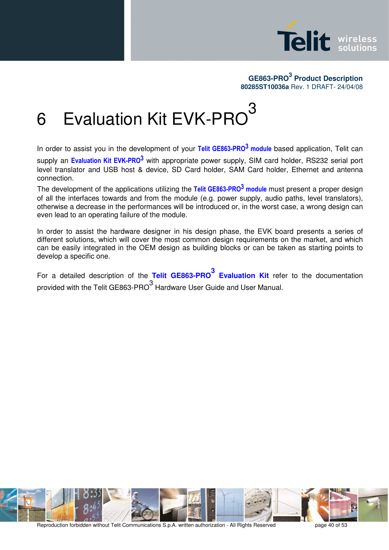       GE863-PRO3 Product Description 80285ST10036a Rev. 1 DRAFT- 24/04/08    Reproduction forbidden without Telit Communications S.p.A. written authorization - All Rights Reserved    page 40 of 53   6  Evaluation Kit EVK-PRO3 In order to assist you in the development of your Telit  GE863-PRO3 module based application, Telit can supply an Evaluation  Kit  EVK-PRO3 with appropriate power supply, SIM card holder, RS232 serial port level translator  and USB  host &amp;  device,  SD  Card holder,  SAM  Card holder, Ethernet  and antenna connection. The development of the applications utilizing the Telit GE863-PRO3 module must present a proper design of all the interfaces towards and from the module (e.g. power supply, audio paths, level translators), otherwise a decrease in the performances will be introduced or, in the worst case, a wrong design can even lead to an operating failure of the module.  In  order to  assist the  hardware  designer in  his design  phase,  the EVK  board  presents  a  series  of different solutions, which will cover the most common design requirements on the market, and which can be easily integrated in the OEM design as building blocks or can be taken as starting points to develop a specific one.  For  a  detailed  description  of  the  Telit  GE863-PRO3  Evaluation  Kit  refer  to  the  documentation provided with the Telit GE863-PRO3 Hardware User Guide and User Manual.  